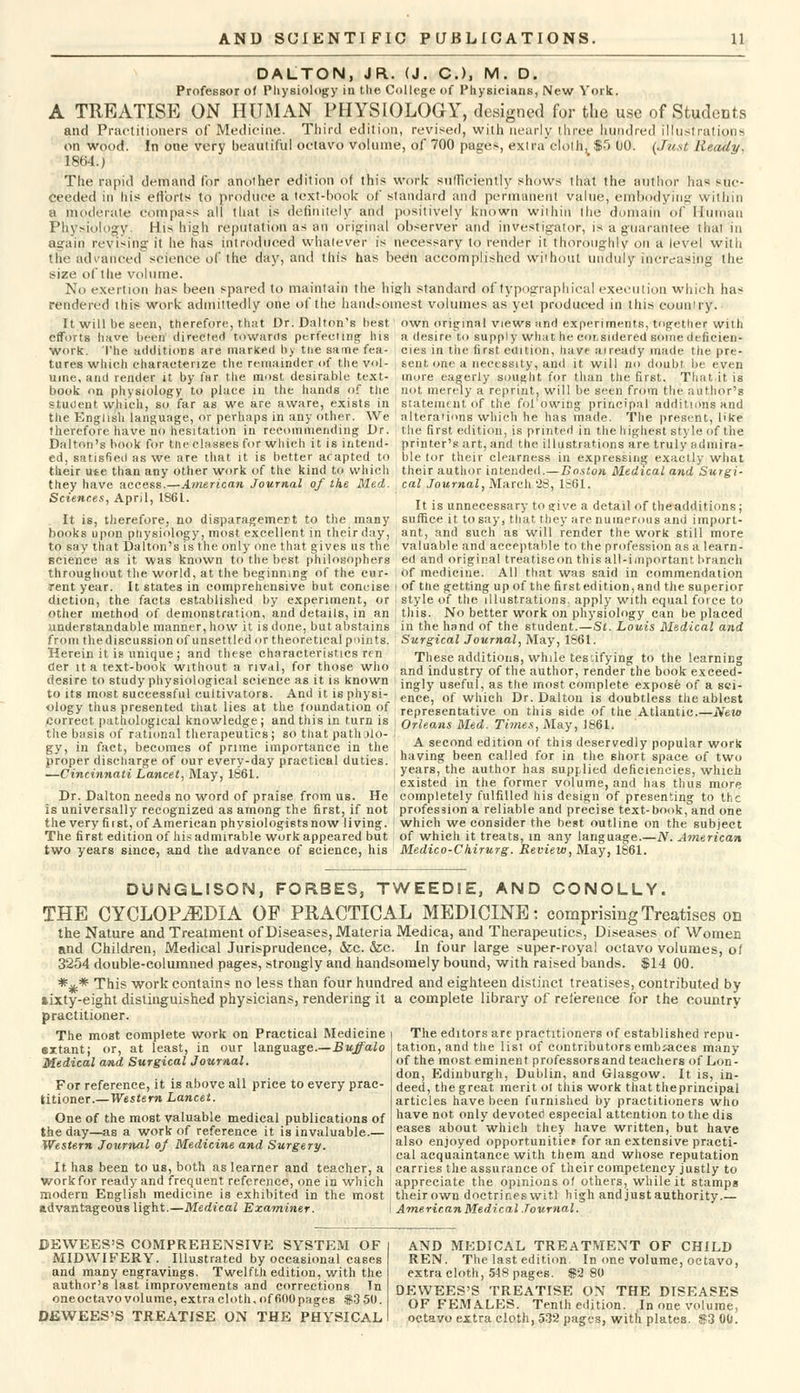 DALTON, JR. (J. C), M. D. Professor of Physiology in the College of Physicians, New York. A TREATISE ON HUMAN PHYSIOLOGY, designed for the use of StudeDts and Practitioners of Medicine. Third edition, revised, with nearly three hundred illustrations on wood. In one very beautiful octavo volume, of 700 pages, extra cloth, $o 00. (Just Ready. 1864.) The rapid demand for another edition of this work sufficiently shows that the author has suc- ceeded in his efforts to produce a text-book of standard and permanent value, embodying within a moderate compass all that is definitely and positively known within the domain of Human Physiology. His high reputation as an original observer and investigator, is a guarantee that in again revising it he has introduced whatever is necessary to render it thoroughly on a level with the advanced science of the day, and this has beeti accomplished without unduly increasing the size of the volume. No exertion has been spared to maintain the high standard of typographical execution which has rendered this work admittedly one of the handsomest volumes as yet produced in this country. It will be seen, therefore, that Dr. Dalton's best own original views and experiments, together with efforts have been directed towards perfecting his a desire to supply what he cor.sidered some deficien- work. The additions are marked by the same fea- cies in the first edition, have already made the pre- tures which characterize the remainder of the vol- ; sent one a necessity, and it will no doubt be even uine, and render it by far the most desirable text- more eagerly sought for than the first. That it is book on physiology to place in the hands of the not merely a reprint, will be seen from the author's student which, so far as we are aware, exists in statement of the fol'owing principal additions and the English language, or perhaps in any other. We alterations which he has made. The present, like therefore have no hesitation in recommending Dr. the first edition, is printed in the highest style of the Dalton's book for the classes for which it is intend- printer's art, and the illustrations are truly admira- ed, satisfied as we are that it is better afapted to ble tor their clearness in expressing exactly what their ute than any other work of the kind to which their author intended.—Boston Medical and Surgi- they have access.—American Journal of the Med. cal Journal, March 23, 18G1. Sciences, April, 1S61. ... . , . .. ,., .... ' r ' It is unnecessary to ?ive a detail of theadditions; It is, therefore, no disparagement to the many suffice it to say, that they are numerous and import- books upon physiology, most excellent in their day, ant, and such as will render the work still more to say that Dalton's is the only one that gives us the valuable and acceptable to the profession as a learn- scienee as it was known to the best philosophers ed and original treatiseon this all-important branch throughout the world, at the beginning of the cur- of medicine. All that was said in commendation rent year. It states in comprehensive but concise i of the getting up of the firstedition,and the superior diction, the facts established by experiment, or . style of the illustrations, apply with equal force to other method of demonstration, and details, in an ; this. No better work on physiology can be placed understandable manner, how it is done, but abstains in the hand of the student.—Si. Louis Medical and from thediscussion of unsettled or theoretical points. Surgical Journal, May, 1861. Herein it is unique ; and these characteristics ren These additions, while tes-.ifying to the learning cter it a text-book without a rival, for those who and industry of the author, render the book exceed- ciesire to study physiological science as it is known < ingly U8efui, as tne mogt complete expose of a sci- to its most successful cultivators. And it is physi- ence of which Dr. Daltou is doubtless the ablest ology thus presented that lies at the foundation of representative on this side of the Atlantic—New correct pathological knowledge; and this m turn is Orleans Med. Times, May, 1861. the basis ot rational therapeutics; so that patholo- , _. . ' ,, . , gy, in fact, becomes of prime importance in the . A second edition of this deservedly popular work proper discharge of our every-day practical duties, having been called for in the short space of two —Cincinnati Lancet, May, 1861. , years, the author has supplied deficiencies, which .' existed in the former volume, and has thus more Dr. Dalton needs no word of praise from us. He completely fulfilled his design of presenting to the is universally recognized as among the first, if not profession a reliable and precise text-book, and one the very first, of American physiologistsnow living, which we consider the best outline on the subject The first edition of his admirable work appeared but of which it treats, in any language.—N. American two years since, and the advance of science, his Medico-Ckirurg. Review, May, 1861. DUNGLISON, FORBES, TWEEDIE, AND CONOLLY. THE CYCLOPAEDIA OF PRACTICAL MEDICINE: comprising Treatises on the Nature and Treatment of Diseases, Materia Medica, and Therapeutics, Diseases of Women and Children, Medical Jurisprudence, &c. &c. In four large super-royal octavo volumes, of 3254 double-columned pages, strongly and handsomely bound, with raised bands. $14 00. *%* This work contains no less than four hundred and eighteen distinct treatises, contributed by lixty-eight distinguished physicians, rendering it a complete library of reference for the country practitioner. The most complete work on Practical Medicine sx.tant; or, at least, in our language.—Buffalo Medical and Surgical Journal. For reference, it is above all price to every prac- titioner.—Western Lancet. One of the most valuable medical publications of the day—as a work of reference it is invaluable.— Western Journal of Medicine and Surgery. It has been to us, both as learner and teacher, a The editors are practitioners of established repu- tation, and the list of contributors embraces many of the most eminent professorsand teachers of Lon- don, Edinburgh, Dublin, and Glasgow. It is, in- deed, the great merit ot tins work that theprincipal articles have been furnished by practitioners who have not only devoted especial attention to the dis eases about which they have written, but have also enjoyed opportunities for an extensive practi- cal acquaintance with them and whose reputation carries the assurance of their competency justly to work for ready and frequent reference, one in which appreciate the opinions of others, while it stamps modern English medicine is exhibited in the most j theirown doctrineswitl high and just authority.— advantageous light.—Medical Examiner. I American Medical Journal. DEWEES'S COMPREHENSIVE SYSTEM OF MIDWIFERY. Illustrated by occasional cases and many engravings. Twelfth edition, with the author's last improvements and corrections In oneoctavo volume, extra cloth. of 600 pages $3 50. DEWEES'S TREATISE ON THE PHYSICAL AND MEDICAL TREATMENT OF CHILD REN. The last edition. In one volume, octavo, extra cloth, 548 pages. $2 80 DEWEES'S TREATISE ON THE DISEASES OF FEMALES. Tenth edition. In one volume, octavo extra cloth, 532 pages, with plates. $3 00.