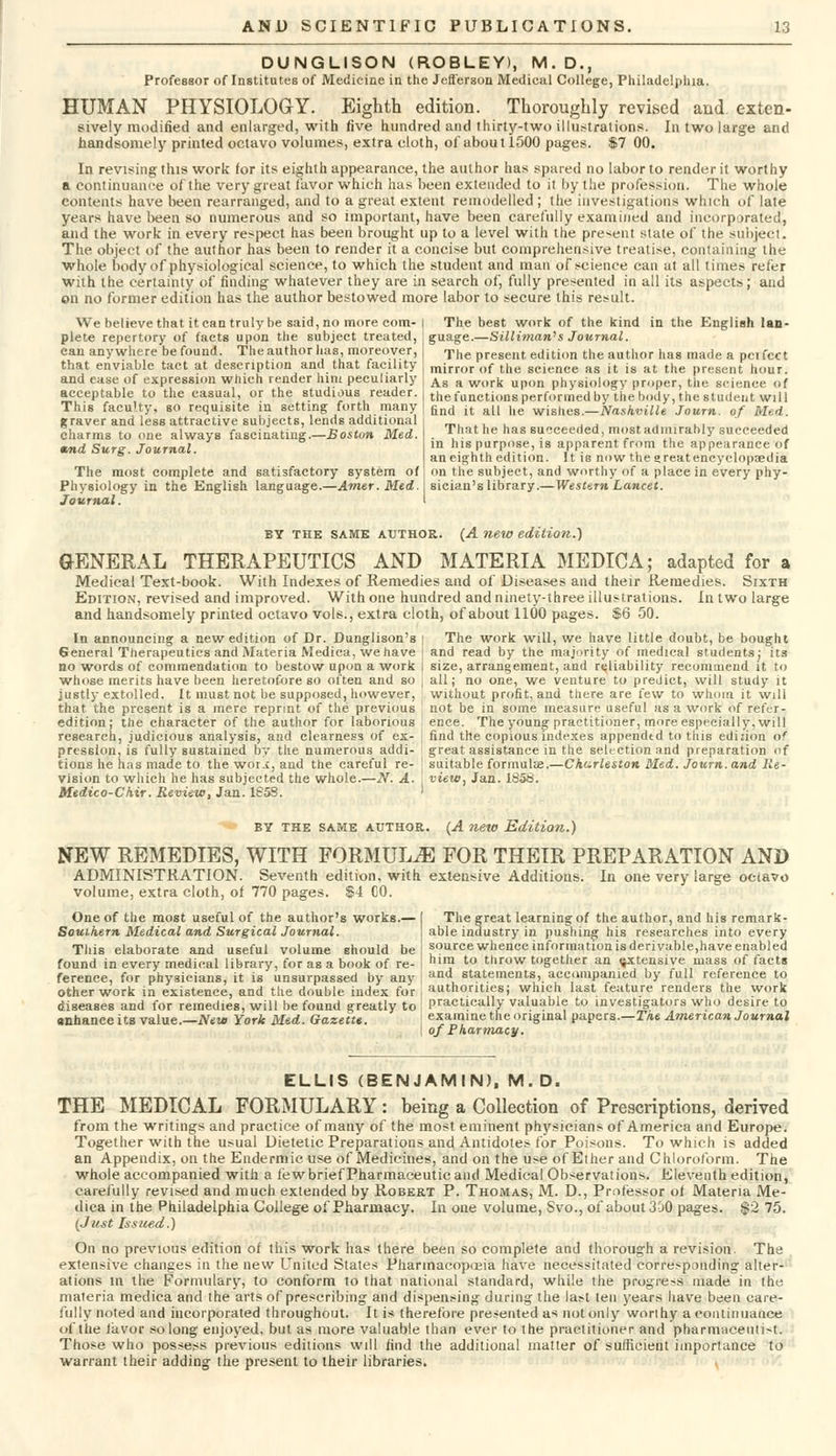 DUNGLISON (ROBLEY), M.D., Professor of Institutes of Medicine in the Jefferson Medical College, Philadelphia. HUMAN PHYSIOLOGY. Eighth edition. Thoroughly revised and exten- sively modified and enlarged, with five hundred and thirty-two illustrations. In two large and handsomely printed octavo volumes, extra cloth, of about 1500 pages. $7 00. In revising this work for its eighth appearance, the author has spared no labor to render it worthy a continuance of the very great 1'avor which has been extended to it by the profession. The whole contents have been rearranged, and to a great extent remodelled ; the investigations which of late years have been so numerous and so important, have been carefully examined and incorporated, and the work in every respect has been brought up to a level with the present slate of the subject. The object of the author has been to render it a concise but comprehensive treatise, containing the whole body of physiological science, to which the student and man of science can at all times refer with the certainty of finding whatever they are in search of, fully presented in all its aspects; and on no former edition has the author bestowed more labor to secure this result. We believe that it can truly be said, no more com- plete repertory of facts upon the subject treated, can anywhere be found. The author has, moreover, that enviable tact at description and that facility and ease of expression which render him peculiarly acceptable to the casual, or the studious reader. This faculty, so requisite in setting forth many graver and less attractive subjects, lends additional charms to one always fascinating.—Boston Med. ttnd Surg. Journal. The most complete and satisfactory system of Physiology in the English language.—Amer.Med. Journal. The best work of the kind in the English lan- guage.—Silliman'' s Journal. The present edition the author has made a pci feet mirror of the science as it is at the present hour. As a work upon physiology proper, the science of the functions performed by the body, the student will find it all he wishes.—Nashville Journ. of Med. That he has succeeded, most admirably succeeded in his purpose, is apparent from the appearance of an eighth edition. It ie now the great encyclopaedia on the subject, and worthy of a place in every phy- sician's library.—Western Lancet. by the same author. (A new edition.) GENERAL THERAPEUTICS AND MATERIA MEDICA; adapted for a Medical Text-book. With Indexes of Remedies and of Diseases and their Remedies. Sixth Edition, revised and improved. With one hundred and ninety-three illustrations. In two large and handsomely printed octavo vols., extra cloth, of about 1100 pages. $6 50. In announcing a new edition of Dr. Dunglison's General Therapeutics and Materia Mediea, we have no words of commendation to bestow upon a work whose merits have been heretofore so often and so justly extolled. It must not be supposed, however, that the present is a mere reprint of the previous edition; the character of the author for laborious research, judicious analysis, and clearness of ex- pression, is fully sustained by the numerous addi- tions he has made to the wor^, and the careful re- vision to which he has subjected the whole.—N. A. Medico-C'hir. Review, Jan. 1S5S. The work will, we have little doubt, be bought and read by the majority of medical students; its size, arrangement, and reliability recommend it to all; no one, we venture to predict, will study it without profit, and there are few to whom it will not be in some measure useful as a work of refer- ence. The young practitioner, more especially, will find the copious indexes appended to this edition of great assistance in the selection and preparation of suitable formula?.—Charleston Med. Journ. and Re- view, Jan. 1858. by the same author. (A new Edition.) NEW REMEDIES, WITH FORMULAE FOR THEIR PREPARATION AND ADMINISTRATION. Seventh edition, with extensive Additions. In one very large octavo volume, extra cloth, of 770 pages. $4 CO. One of the most useful of the author's works.— Southern Medical and Surgical Journal. This elaborate and useful volume should be found in every medical library, for as a book of re- ference, for physicians, it is unsurpassed by any other work in existence, and the double index for diseases and for remedies, will be found greatly to anhanceics value.—New York Med. Gazette. The great learning of the author, and his remark- able industry in pushing his researches into every source whence information is derivable,have enabled him to throw together an extensive mass of facts and statements, accompanied by full reference to authorities; which last feature renders the work practically valuable to investigators who desire to examine the original papers.—The American Journal of Pharmacy. ELLIS (BENJAMIN), M.D. THE MEDICAL FORMULARY: being a Collection of Prescriptions, derived from the writings and practice of many of the most eminent physicians of America and Europe. Together with the usual Dietetic Preparations and Antidotes for Poisons. To which is added an Appendix, on the Endermic use of Medicines, and on the use of Ether and Chloroform. The whole accompanied with a few brief Pharmaceutic and Medical Observations. Eleventh edition, carefully revised and much extended by Robert P. Thomas, M. D., Professor ol Materia Me- diea in the Philadelphia College of Pharmacy. In one volume, Svo., of about 300 pages. $2 75. (Just Issued.) On no previous edition of this work has there been so complete and thorough a revision. The extensive changes in the new United States Pharmacopoeia have necessitated corresponding alter- ations in the Formulary, to conform to that national standard, while the progress made in the materia mediea and the arts of prescribing and dispensing during the last ten years have been care- fully noted and incorporated throughout. It is therefore presented as not only worthy a continuance of the tavor so long enjoyed, but as more valuable than ever to the practitioner and pharmaceutist. Those who possess previous editions will find the additional matter of sufficient importance to warrant their adding the present to their libraries.