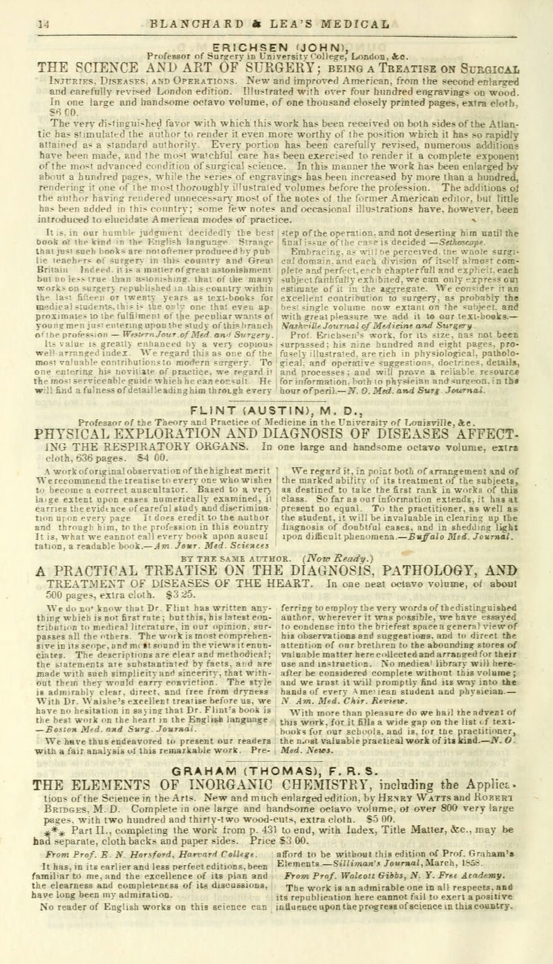 ER1CHSEN 'JOHN), Professor of Surgerv iD University College, London, ic. THE SCIENCE AND ART OF SURGERY; being a Treatise on Surgical Inxtries. Diseases, and Operations. New and improved American, from the second enlarged and carefully revised London edition. Illustrated with over four hundred engravings on wood. In one large and handsome octavo volume, of one thousand closely printed pages, extra cloth, $6 DO. The very di>tinguished favor with which this work has been received on both sides of the Atlan- tic has stimulated the author to render it even more worthy of the position which it has so rapidly attained as a standard authority. Every portion has been carefully revised, numerous additions have been made, and the most wa'chful care has been exercised to render it a complete exponent of the most advanced condition of surgical science. In this manner the work has been enlarged by about a hundred pages, while the series of engravings has been increased by more than a hundred, rendering it one of the most thoroughly illustrated volumes before the profession. The additions oi the author having rendered unnecessary most of the Botes of the former American editor, but little has been added in this country; some few notes and occasional illustrations have, however, been introduced to elucidate American modes of practice. ^ It .s. in our humble judgment decidedly the best ?tep of the operation, and not deserting him until the Book or the kind m the Kng!i=h language Strange final issue of Die ca>e is decided—SetAoscojie. trial just such book* are noiofiener prodticeriby pub Embracing, as will De perceived, uie wtiote surgi- lic teachers of surgery in this country and Greai eal domain, and each division of itself almost corn- Britain Indeed, it is a matter of great astonishment plete and perfect, c.ch ehapterfull and explicit, each but no less true than astonishing, that of the many subject faithfully exhibited, we can only express out works on surger} republished in ibis country within estimate of it in the aggregate. We consider it an the la*', fifteen or twenty years as text-books for excellent contribution to surgery, as probably the medical students, this i- the only one that even ap best single volume now extant on the subject, and proximates to the fulfilment of the peculiar wants of with great pleasure we add it to our text-books.— you n a-men jusi entering upon the study of this branch Nashville Journal of Medicine and Surgery of the profession—Western Jour .ofMed an <l Surgery. Pro!. Encbsen's work, for its size, na? not been lis value is greatl) enhanced by a ver) copious surpassed: his nine hundred and eight pages, pro- well-arranged index. We regard this as one of the fusely illustrated, are rich in physiological, patholo- most valuable contributions to modern surgery. To gical. and operative suggestions, doctrines, details, one entering his novitiate of practice, we regard i' and processes: and will prove a reliable resource the mo-' serviceable guide which he can consult He for information, both 10 physician and surgeon, in tb« will find a fulness of detail leading him through every hour of peri).—N. O. Med. and Surg Journal. FLINT (AUSTIN), M, D., Professor of the Theory and Practice of Medicine in the University of Louisville, dee . PHYSICAL EXPLORATION AND DIAGNOSIS OF DISEASES AFFECT- ENG THE RESPIRATORY ORGANS. In one large and handsome octavo volume, extra cloth, 636 pages. S-l 00. A work oforiginal observation of thehighesf merit ' We regard it, in point both of arrangement and of We recommend the treatise to every one who wishei ' the marked ability of its treatment of the subjects, to become a correct auscultator. Based to a very as destined to take the first rank in works of this ia.ge extent upon cases numerically examined, it carries theevidtnee of careful stud} and discrimina- tion uton every page It does credit to the author and through him, to the profession in this country It is, whatwe cannot call every book upon auscul tation, a readable book.— Am jour. Med. Sciences class. So far as our information extends, it has at present no equal. To the practitioner, as well as the student, it will be invaluable in clearing up tbe iiagnosis of doubtful cases, and in shedding light ipon difficult phenomena.—Buffalo Med. Journal. BT the same author. (Note 'Ready.) A PRACTICAL TREATISE ON THE DIAGNOSIS, PATHOLOGY, AND TREATMENT OF DISEASES OF THE HEART. In one neat octavo volume, of about 500 pages, extra cloth. $3 25. We do no* know that Dr. Flint has written any- thing which is not first rate ; but this, his latest con- tribution to medical literature, in our opinion, sur- passes all the others. The work is most eomprehen- ferring to employ the very words of thedistinguished author. wherever it was possible, we have essayed to condense into the briefest space a genera) view of his observations and suggestions, anil to direct the si ve in us scope, und m< it sound in the views it ennn- attention of onr brethren to the abounding stores of ciatcs. The descriptions are clear and methodical; valuable matter here collected and arranged for their the statements are substantiated by facts, and are use and instruction. No mediea1 library will here- made with sueh simplicity and sincerity-, that with- after be considered complete without this volume ; out them they would carry eonvietion. The style and we trust it will promptly find its way into the is admirably clear, direct, and free from dryness hands of every A me1 lean student and physician.— With Dr. Waisbe's excellent treatise before us, we JV Am. Med. CXir. Review. have no hesitation in Basing that Dr. Flint's book is -with more than pleasure do we hail the advent of the best work on the heart in the English language tniE work, fOT jt fi)js a wj<je gap on the list. f text- — Boioh Mid. and Surg. Journal. books fur our schools, and is, for the practitioner, We have thus endeavored to present our readers the n.ost valuable practical work of its kind.—N.O. with a fair analysis of this remarkable work. Pre- Med. News. GRAHAM (THOMAS), F. R. S. THE ELEMENTS OF INORGANIC CHEMISTRY, including tbe Applies tions of the Science in the Arts. New and much enlarged edition, by Henry Watts and Robert Bridges. M. D. Complete in one large and handsome octavo volume, oi over 800 very large pages, with two hundred and thirty-two wood-cuts, extra cloth. S5 00. **# Part II., completing the work from p. 431 to end, with Index, Title Matter, &c, may be had separate, cloth backs and paper sides. Price -S3 00. From Prof. E. N. Horsford, Harvard College. afford to be without this edition of Prof. Graham's It has, in its earlier and less perfect editions, been Elements .—Sillimans Journal,March. 1-S-. famil'arto me, and the excellence of its plan and the clearness and completeness of its discussions, have long been my admiration. From Prof. Wolcott Gibbs, N. Y. Free Academy. The work is an admirable one in all respects, and its republication here cannot fail to exert a positive No reader of English works on this science can influence upon the progress of science in this country