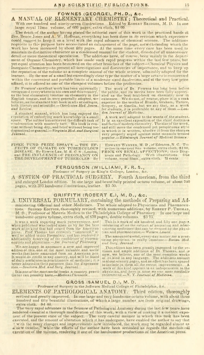 FOWNES (GEORGE), PH. D., &.C. A MANUAL OF ELEMENTARY CHEMISTRY; Theoretical and Practical. With one hundred and aioety-seve^ illustrations Edited by Robert Bridges, M. i). In one large royal 12mo volume, of r>00 pages, extra cloth, $2 00. The death of the author having placed the editorial care of tdis wortc in the practised hands oi Drs. Bence Jones and A. W. Hoffman, everything has been done in its revision which experience could suggest to keep it on a level with the rapid advance of chemical science. The additions requisite to thi< purpose have necessitated an enlargement of the page, notwithstanding which the work has been increased by about fifty pages. At the same time every care lias been used to maintain its distinctive character a* a condensed manual for the student, divested of all unnecessary detail or mere theoretical speculation. The additions have, of course, !>eeit mainly in the Ae\ an meat of Organic ■Chemistry, which has made such rapid progress within the last few years, but vet equal attention has been bestowed on the other branches of the subject—Chemical Physi( 8 and Inorganic Chemistry—to present all investigations and discoveries of importance, and to keep up the reputation of the volume as a complete manual of the whole science, admirably adapted lor the learner. By the use of a small but exceedingly clear type the matter of a large octavo is compressed within the convenient and portable limits of a moderate sized duodecimo, and at the very low price affixed, it is offered -as one of the cheapest volumes before the profession. Dr Fowncs'excellent work has been universally | The work of Dr. Fowoes has long bee,n before recogvnaed everywhere in hw own and this country, *s the best elementary treatise on chemistry in the English tongue, and is very general!v adopted, we believe, as the standard text book in all • ur colleges, both literary and scientific.— Charleston Med Journ. and Review. A standard manual, which ba.s long enjoyed the reputation of embodying much knowledge in a small space. The authorhasaehieved the difficult task of condensation with masterly tact. His book is con- cise without being dry, and brief without being too dogmatical or general.— Virginia Med.-and Surgical Jevrnal. FiSKE FUND PRIZE ESSAYS — THE EF- FECTS OF CLIMATE ON TUBERCULOUS DISEASE. By Edwin Lee. M.R.C.S , London, and THE INFLUENCE (»F PREGNANCY ON THE DEVELOPMENT OF TUBERCLES By the public, and its merits have been fully appreci- ated as the best text-book on chemistry now in existence. We do not, of course, place it in a rank superior to the works of Brande, Graham, Turner, Gregory, or Gnielin, but we gay that, as a worfr for students, it is preferable to any of them.—Lon- don Journal of Medicine. A work well adapted to the wants of the student- It is an excellent exposition of the chief doctrine* and facts of modern chemistry. The size of the work, and still more the condensed yet perspicuous style in which it is written, absolve it from the charges very properly urged against most manuals termed popular.—Edinburgh Journal gf Medical Scienct. Ebwasti Wasrsn, M.D , of Eden ton, N. C. To- gether in one neat 8vo volume, extra cloth. SI <KL FRICK ON RENAL AFFECTIONS; their Diag- nosis and Pathology. With illustrations. One volume, royal l'2mo., extra cloth. ?£ eenfcs FERGUSSON (WILLIAM), F. R. S.( Professor of Surgery in King's College, London, &e. A SYSTEM OF PRACTICAL SURGERY. Fourth American, from the third and enlarged London edition. In one large and beautifully printed octavo volume, ot about 7u0 pages, with 393 handsome illustrations, leather. $3 50. GRIFFITH (ROBERT E.?, M. O., &c. A UNIVERSAL FORMULARY, containing the methods of Preparing and Ad- ministering Officinal and other Medicines. The whole adapted to Physicians and Pharmaceu- tists. Second Edition, thoroughly revised, with numerous additions, by Robert P. Thomas, M. D., Professor ot Materia Medica in the Philadelphia College of Pharmacy. In one large and handsome octavo volume, extra cloth, of 650 pages, double columns. $3 75. It was a work requiring much perseverance, and ; This is a work of six hundred and fifty one pages, When'published was looked upon as by far the best •work of its kind that had issued from the American press. Prof Thomas has certainly  improved. as well as added to this Formulary, and lias rendered ii additionally deserving of the confidence of pharma- ceutists and physicians.—Am Journal of Pharmacy We are happy to announce a new and improved edition of this, one of the most valuable and useful works that have emanated from an American pen. It would do credit to any country, and will be found of daily usefulness to practitioners of medicine; it is better adapted to their purposes than the dispensalo ries.—Southern Med. and Surg Journal Itis one of the most useful books a country practi tioiercau possibly have.—Medical Chranir.lt •mliraeing all on the subject of preparing and admi- ustenng medicines thai can be desired by the physi- cian and pharmaceutist.— Western Lancet The amountof useful, every-day inauer.for a prac- ticing physician, is really immense.— Boston Med. and Surg. Journal. This edition has been greatl) improved by the re- vision and ample additions of Dr Thomas, and is now, we believe, one of the most complete works of its kind in any language. The additions amount lo about seventy pages, and no effort has been spared to include in them all the recent improvements. A | work of this kind appears to us indispensable to the j physician, and ihere is none we can more cordiallv I recommend —JV. Y. Journal of Med.-ieint. GROSS (SAMUEL D.l, M.D. Professor of Surgery in the Jefferson Medical College of Philadelphia, &c. ELEMENTS OF PATHOLOGICAL ANATOMY. Third edition, thoroughly revised and greatly improved. In one large and very handsome octavo volume, with about three hundred and fifty beautiful illustrations, of which a large number are from original drawings, extra cloth. $4 00. The very rapid advances in the Science of Pathological Anatomy during the last few years have rendered essential a thorough modification of this work, with a view of making it a correct expo- nent of the present stale of the subject. The very careful manner in which this task has been executed, and the amount of alteration which it has undergone, have enabled the author to say that :' with the many changes and improvements now introduced, the work may be regarded almost as a new treatise, while the efforts of the author have been seconded as regards the mechanical execution of the volume, rendering it one of the handsomest productions of the American press.