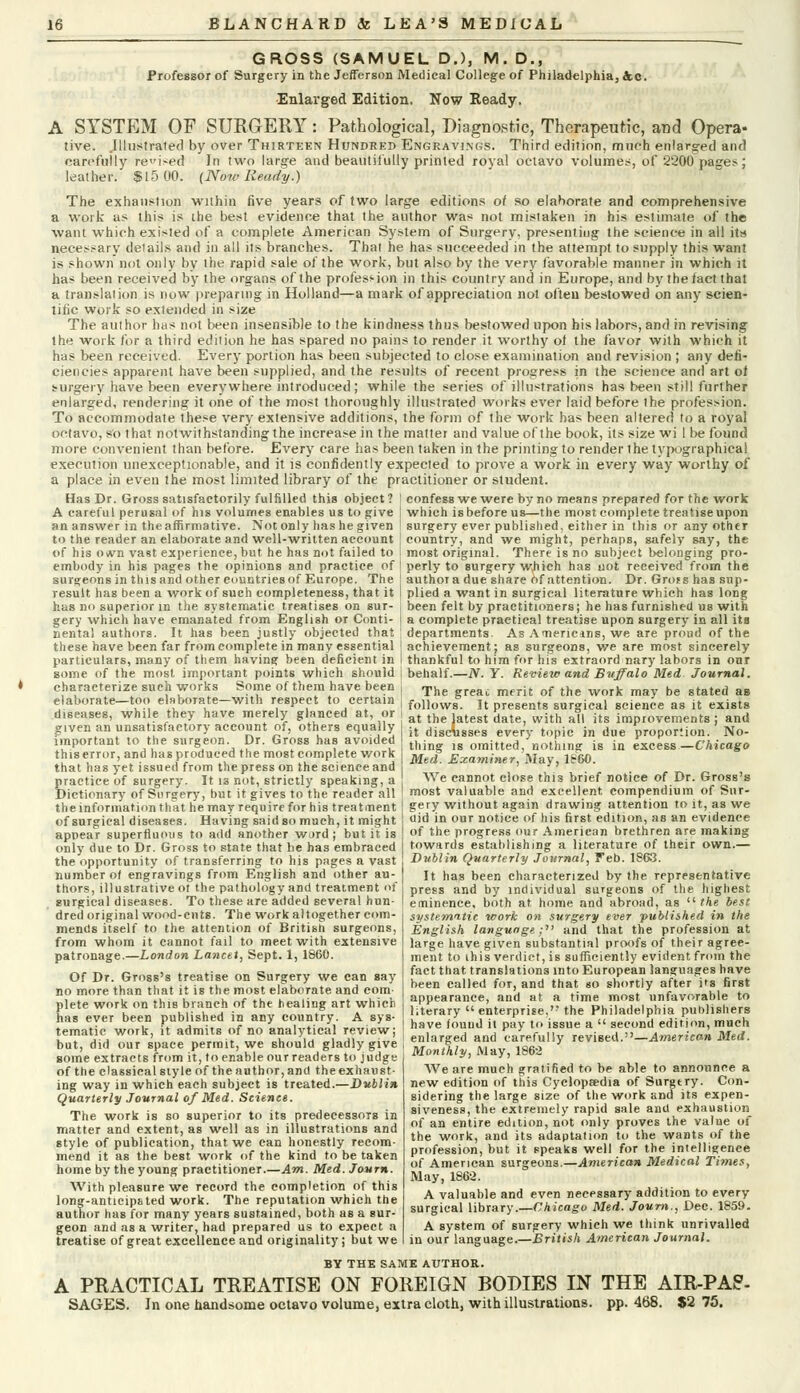 GROSS (SAMUEL D.), M. D., Professor of Surgery in the Jefferson Medical College of Philadelphia, 4o. Enlarged Edition. Now Ready. A SYSTEM OF SURGERY: Pathological, Diagnostic, Therapeutic, and Opera- tive. .Illustrated by over Thirteen Hundred Engravings. Third edition, much enlarg-ed and carefully rei>ed In two large and beautifully printed royal octavo volumes, of 2200 pages; leather. $15 00. (Now Ready.) The exhaustion within five years of two large editions of so elaborate and comprehensive a work as this is the best evidence that the author was not mistaken in his estimate of the want which existed of a complete American System of Surgery, presenting the science in all its necessary details and in all its branches. That he has succeeded in the attempt to supply this want is shown not only by the rapid sale of the work, but also by the very favorable manner in which it has been received by the organs of the profession in this country and in Europe, and by the fact that a translation is now preparing in Holland—a mark of appreciation not often bestowed on any scien- tific work so extended in size The author has not been insensible to the kindness thus bestowed upon bis labors, and in revising the work for a third edition he has spared no pains to render it worthy of the favor with which it has been received. Every portion has been subjected to close examination and revision ; any defi- ciencies apparent have been supplied, and the results of recent progress in the science and art of surgery have been everywhere introduced; while the series of illustrations has been still further enlarged, rendering it one of the most thoroughly illustrated works ever laid before the profession. To accommodate these very extensive additions, the form of the work has been altered to a royal octavo, so that notwithstanding the increase in the mattei and value of the book, its size wi 1 be found more convenient than before. Every care has been taken in the printing to render the typographical execution unexceptionable, and it is confidently expected to prove a work in every way worthy of a place in even the most limited library oi the practitioner or student. Has Dr. Gross satisfactorily fulfilled this object ? I confess we were by no means prepared for the work A careful perusal of his volumes enables us to give | which is before us—the most complete treatise upon an answer in theaffirmative. Not only has he given ! surgery ever published, either in this or any other to the reader an elaborate and well-written account \ country, and we might, perhaps, safely say, the of his ovvn vast experience, but he has not failed to i most original. There is no subject belonging pro- embody in his pages the opinions and practice of ' perly to surgery which has not received from the surgeons in this and other countries of Europe. The j author a due share of attention. Dr. Gross has sup- result has been a work of such completeness, that it I plied a want in surgical literature which has long has no superior in the systematic treatises on sur- i been felt by practitioners; he has furnished us with gery which have emanated from English or Conti- j a complete practical treatise upon surgery in all its nental authors. It has been justly objected that ' departments. As Americins, we are proud of the these have been far from complete in many essential [achievement; as surgeons, we are most sincerely particulars, many of them having been deficient in I thankful to him for his extraord nary labors in our some of the most important points which should i behalf.—N. Y. Review and Buffalo Med Journal. characterize such works Some of them have been elaborate—too elaborate—with respect to certain diseases, while they have merely glanced at, or given an unsatisfactory account of, others equally important to the surgeon. Dr. Gross has avoided this error, and has produced the most complete work that has yet issued from the press on the science and practice of surgery. It 13 not, strictly speaking, a The great merit of the work may be stated as follows. It presents surgical science as it exists at the latest date, with all its improvements ; and it discAisses every topic in due proportion. No- thing is omitted, nothing is in excess—Chicago Med. Examiner, May, I860. We cannot close this brief notice of Dr. Gross's Dictionary of Surgery^bHt it gives toaheYeaifler'all I most valuable and excellent compendium of Sur the information that he may require for his treatment of surgical diseases. Having said so much, it might appear superfluous to add another ward ; but it is only due to Dr. Gross to state that he has embraced the opportunity of transferring to his pages a vast number of engravings from English and other au gery without again drawing attention to it, as we aid in our notice of his first edition, as an evidence of the progress our American brethren are making towards establishing a literature of their own.— Dublin Quarterly Journal, Feb. 1863. It has been characterized by the representative thors, illustrative ot the pathology and treatment of I press an(j Dy individual surgeons of the highest surgical diseases. To these are added several hun dred original wood-cnts. The work altogether com mends itself to the attention of British surgeons, from whom it cannot fail to meet with extensive patronage.—London Lancet, Sept. 1, 1860. Of Dr. Gross's treatise on Surgery we can say no more than that it is the most elaborate and com- plete work on this branch of the healing art which has ever been published in any country. A sys- tematic work, it admits of no analytical review; but, did our space permit, we should gladly give some extracts from it, to enable our readers to judge of the classical style of the author, and the exhaust- ing way in which each subject is treated.—Dublin Quarterly Journal of Med. Scienct. The work is so superior to its predecessors in matter and extent, as well as in illustrations and style of publication, that we can honestly recom- mend it as the best work of the kind to be taken home by the young practitioner.—Am. Med. Journ. With pleasure we record the completion of this long-anticipated work. The reputation which the author has for many years sustained, both as a sur- geon and as a writer, had prepared us to expect a treatise of great excellence and originality; but we eminence, both at home and abroad, as  the best systematic work on surgery ever published in the English language; and that the profession at large have given substantial proofs of their agree- ment to this verdict, is sufficiently evident from the fact that translations into European languages have been called for, and that so shortly after its first appearance, and at a time most unfavorable to literary  enterprise. the Philadelphia publishers have found it pay to issue a  second edition, much enlarged and carefully revised.—American Med. Monthly, May, 1862 We are much gratified to be able to announce a new edition of this Cyclopaedia of Surgtry. Con- sidering the large size of the work and its expen- siveness, the extremely rapid sale and exhaustion of an entire edition, not only proves the value of the work, and its adaptation to the wants of the profession, but it speaks well for the intelligence of American surgeons.—American Medical Times, May, 1862. A valuable and even necessary addition to every surgical library.—Chicago Med. Journ., Dec. 1859. A system of surgery which we think unrivalled in our language.—British American Journal. BY THE SAME AUTHOR. A PRACTICAL TREATISE ON FOREIGN BODIES IN THE AIR-PAS- SAGES. In one handsome octavo volume, extra cloth, with illustrations, pp. 468. $2 75.