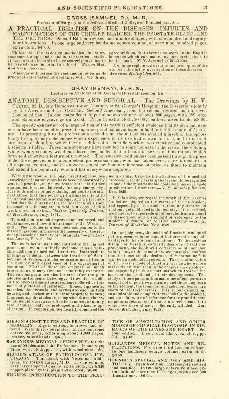 GROSS (SAMUEL D.), M. D., Professor of Surgery in the JefTerson Medical College of Philadelphia, &c. A PRACTICAL TREATISE ON THE DISEASES, INJURIES, AND MALFORMATIONS OF THE URINARY BLAUUER, THE PROSTATE GLANU, AND THE URETHRA. Second Edition, revised and much enlarged, with one hundred and eighty- four illustrations. In one large and very handsome octavo volume, of over nine hundred pages, extra cloth, $4 00. Philosophical in its design, methodical in its ar- j agree with us, that there is no work in the English rangement,ample and sound in its practical details,', language which can make any just pretensions to it may in truth he said to leave scarcely anything to be its equal.—N. Y. Journal of Medicine. be desired on so important a subject.—Boston Med. and Surg Journal. Whoever will peruse the vast amount of valuable practical information it contains, will, we think, A volume replete with truths and principles of tha utmost value in the investigation of these diseases.— American MedicalJournal. GRAY (HENRY), F. R. S., Lecturer on Anatomy at St. George's Hospital, London, &c. ANATOMY, DESCRIPTIVE AND SURGICAL. The Drawings by H. V. Carter, M. D., late Demonstrator on Anatomy at St. George's Hospital; the Dissections jointly by the Author and Dr. Carter. Second American, from the second revised and improved London edition. In one magnificent imperial octavo volume, of over 800 pages, with 388 large and elaborate engravings on wood. Price in extra cloth, $7 00; leather, raised bands, $8 00. The speedy exhaustion of a large edition of this work is sufficient evidence that its plan and exe- cution have been found to present superior practical advantages in facilitating the study of Anato- my. In presenting it to the profession a second time, the author has availed himself of the oppor- tunity to supply any deficiencies which experience in its use had shown to exist, and to correct any errors of detail, to which the first ediiion of a scientific work on so extensive and complicated a science is liable. These improvements have resulted in some increase in the size of the volume, while twenty-six new wood-cuts have been added to the beautiful series of illustrations which form so distinctive a feature of the work. The American edition has been passed through the press under the supervision of a competent professional man, who has taken every care to render it in all respects accurate, and it is now presented, without any increase of price, as fitted to maintain and extend the popularity which it has everywhere acquired. With little trouble, the busy practitioner whose knowledge of anatomy may have become obscured by want of practice, may now resuscitate his former anatomical lore, and be ready for any emergency. ,It is to this class of individuals, and not to the stu- dent alone, that this work will ultimately tend to be of most incalculable advantage, and we feel sat- isfied that the library of the medical man will soon be considered incomplete in which a copy of this work does not exist.— Madras Quarterly Journal of Med. Science, July, 1861. This edition is much improved and enlarged, and contains several new illustrations by Dr. Westma- cott. The volume is a complete companion to the dissecting-room, and saves the necessity of the stu dent possessing a variety of Manuals.—The Lon- don Lancet, Feb. 9, 1861. work of Mr. Gray to the attention of the medical profession, feeling certain that it should be regarded as one of the most valuable contributions ever made to educational literature.—N. Y. Monthly Review. Dec. 1859. In this view, we regard the work of Mr. Gray as far better adapted to the wants of the profession, and especially of the student, than any treatise on anatomy yet published in this country. 11 is destined, we believe, to supersede all others, both as a manual of dissections, and a standard of reference to the student of general or relative anatomy. — N. Y. Journal of Medicine, Nov. 1859. In our judgment, the mode of illustration adopted in the present, volume cannot but present many ad- vantages to the studentof anatomy. To the zealous The work before us is one entitled to the highest disciple of Vesalius, earnestly desirous of real im- praise, and we accordingly welcome it as a valu- provement, the book will certainly be of immense able addition to medical literature. Intermediate value; but, at the same time, we must also confess in fulness of detail between the treatises of Snar-v that to those simplv desirous of cramming it pey and of Wilson, its characteristic merit lies in will be an undoubted godsend. The peculiar value the number and excellence of the engravings it of Mr. Gray's mode of illustration is nowhere more contains. Most of these are original, of much I markedly evident than in the chapter on osteology, larger than ordinary size, and admirably executed, j and especially in those portions which treat of the The various parts are also lettered after the plan bones of the head and of their development. The adopted in Holden's Osteology. It would be dim- cult to over-estimate the advantages offered by this mode of pictorial illustration. Bones, ligaments, muscles, bloodvessels, and nerves are each in turn figured, and marked with their appropriate names ; thus enabling the student to comprehend, at a glance study of these parts is thus made one of comparative ease, if not of positive pleasure; and those bugbears of the student, the temporal and sphenoid bones, are shorn of half their terrors. It is, in our estimation, an admirable and complete text-book for the student, and a useful work of reference for the practitioner; what would otherwise often be ignored, or at any ' its pictorial character forming a novel element, to rate, acquired only by prolonged and irksome ap- | which we have already sufficiently alluded.—Am. plication. In conclusion, we heartily commend the i Journ. Med. Sci., July, 1859. GIBSON'S INSTITUTES AND PRACTICE OF SURGERY. Eighth edition, improved and al- tered. With thirty-fourplates. In twohandsome octavo volumes, containing about 1,000 pages, leather, raised band%. $6 50. GARDNER'S MEDICAL CHEMISTRY, for the use of Students and the Profession. In one royal 12mo. vol., cloth, pp. 396, with woodcuts. 81. ©LUGE'S ATLAS OF PATHOLOGICAL HIS- TOLOGY Translated, with Notes and Addi- tions, by Joseph Leidy, M. D. In one volume, very large imperial quarto, extra cloth, with 32(i copper-plate figures, plain and eolored, $4 00. HUGHES' INTRODUCTION TO THE PRAC- TICE OF AUSCULTATION AND OTHER MODES OF PHYSICAL DIAGNOSIS. IN DIS- EASES OF THE LUNGS AND HEART. Se- cond edition 1 vol. royal 12mo., ex. cloth, pp. 304 SI 00. HOLLAND'S MEDICAL NOTES AND RE- FLECTIONS. From the third London edition. In one handsome octavo volume, extra cloth. $3 50. HORNER'S SPECIAL ANATOMY AND HIS- TOLOGY. Eighth edition. Extensively revised and modified. In two large octavo volumes, ex- tra cloth, of more than 1000 pages, with over 309 illustrations. $6 00.