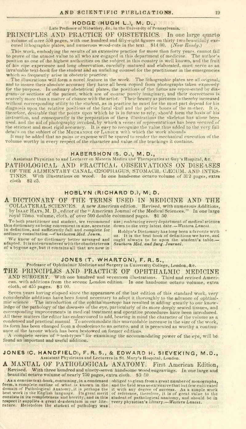 HODGE (HUGH L.), M. D., Late Professor of Midwifery, &c. in the University of Pennsylvania. PRINCIPLES AND PRACTICE OF OBSTETRICS. In one large quarto volume of over 550 pages, with one hundred and fifty-eight figures on thirty two beautifully exe- cuted lithographic plates, and numerous wood-cuts in the text $14 00. (Now Ready.) This work, embodying the results of an extensive practice for more than forty years, cannot fail to prove of the utmost value to all who are engaged in this department of medicine. The author's position as one of ihe highest authorities on the subject in this country is well known, and the fruit of his ripe experience and long observation, carefully matured and elaborated, must serve as an invaluable text-book for the student and an unfailing counsel for the practitioner in the emergencies which so frequently arise in obstetric practice. The illustrations will form a novel feature in the work. The lithographic plates are all original, and to insure their absolute accuracy they have all been copied from photographs taken expressly for the purpose. In ordinary obstetrical plates, the positions of the foetus are represented by dia- gram- or sections of the patient, which are of course purely imaginary, and their correctness is scarcely more than a matter of chance with the artist. Their beauty as pictures is thereby increased without corresponding utility to the student, as in practice he must for the most part depend for his diagnosis upon the relative positions of the foetal skull and the pelvic bones of the mother. It is, therefore, desirable that the points upon which he is in future to rely, shou'd form the basis of his instruction, and consequently in the preparation of these illustrations the skeleton has alone been used, and the aid of photography invoked, by which a series of representations has been secured of Ihe strictest and most rigid accuracy. It is easy to recognize the value thus added to the very full detai's on the subject of the Mechanism of Labour with which the work abounds It may be added that no pains or expense will be spared to render the mechanical execution of the volume worthy in every respect of the character and value of the teachings it contains. HABERSHON (S. O.), M. D., Assistant Physician to and Lecturer on Materia Medica and Therapeutics at Guy's Hospital, tec. PATHOLOGICAL AND PRACTICAL OBSERVATIONS ON DISEASES OF THE ALIMENTARY CANAL, OESOPHAGUS, STOMACH, CAECUM, AND INTES- TINES. With illustrations on wood. In one handsome octavo volume of 312 page*, extra cloth $2 *5. HOBLYN (RICHARD D.), M . D. A DICTIONARY OF THE TERMS USED IN MEDICINE AND THE COLLATERAL SCIENCES. A new American edition. Revised, with numerous Additions, by Isaac Hays, M. D., editor of the  American Journal of the Medical Sciences. In one large royal I2mo. volume, cloth, of over 500 double columned pages. $1 50 To both practitioner and student, we recommend use ; embracing every department of medical science this dictionary as being convenient in size, accurate down to the very latest date.—Western Lancet. in definition, and sufficiently full and complete for j Hoblyn's Dictionary has long been a favorite with ordinary consultation -Charleston Med. Journ. j ug ltis the best book of definitions we have, and We know of no dictionary better arranged and : ought always to be upon the student's table.— adapted. Itisnotencumbered with theobsoleteterms j Southern Med. and Surg. Journal. of a bygone age, but it contains all that are now in I JONES (T. WHARTON), F. R. S., Professor of Ophthalmic Medicine and Surgery in University College, London, &c. THE PRINCIPLES AND PRACTICE OF OPHTHALMIC MEDICINE AND SURGERY. With one hundred and seventeen illustrations. Third and revised Ameri- can, with additions from the seconc London edition. In one handsome octavo volume, extra cloth, of 455 pages. $3 00. Seven years having elapsed since the appearance of the last edition of this standard work, very considerable additions have been found necessary to adapt it thoroughly to the advance of ophthal- mic science The introduction of the ophthalmoscope has resulted in adding greatly to our know- ledge of the pathology of the diseases of the eye, particularly of its more deeply seated tissues, and corresponding improvements in medical treatment and operative procedures have been introduced. All these matters the editor has endeavoured to add, bearing in mind the character of the volume as a condensed and practical manual To accommodate this unavoidable increase in the size of the work, its form has been changed from a duodecimo to an octavo, and it is presented as worthy a continu- ance of the favour which has been bestowed on former editions. A complete series of test-types for examining the accommodating power of the eye, will be found an important and useful addition. JONES (C. HANDFIELD), F.R.S., &. EDWARD H. SIEVEKING, M.D., Assistant Physicians and Lecturers in St. Mary's Hospital, London. A MANUAL OF PATHOLOGICAL ANATOMY. First American Edition, Revised. With three hundred and ninety-seven handsome wood engravings. In one large and beautiful octavo volume of nearly 750 pages, extra cloth. $3 50. As a concise text-book, containing, in a condensed ; obliged to glean from a great number of monographs, form, a complete outline of what is known in the j and the field was so extensive that butfewcultivated domain of Pathological Anatomy, it is perhaps the I it with any degree of success. As a simple work best work in the English language, fts great merit j of reference, therefore, it is of great value to the consists in its completeness and brevity, and in this I student of pathological anatomy, and should be in respect it supplies a great desideratum in our lite- j every physician's library.— Western Lancet. rature. Heretofore the student of pathology was |