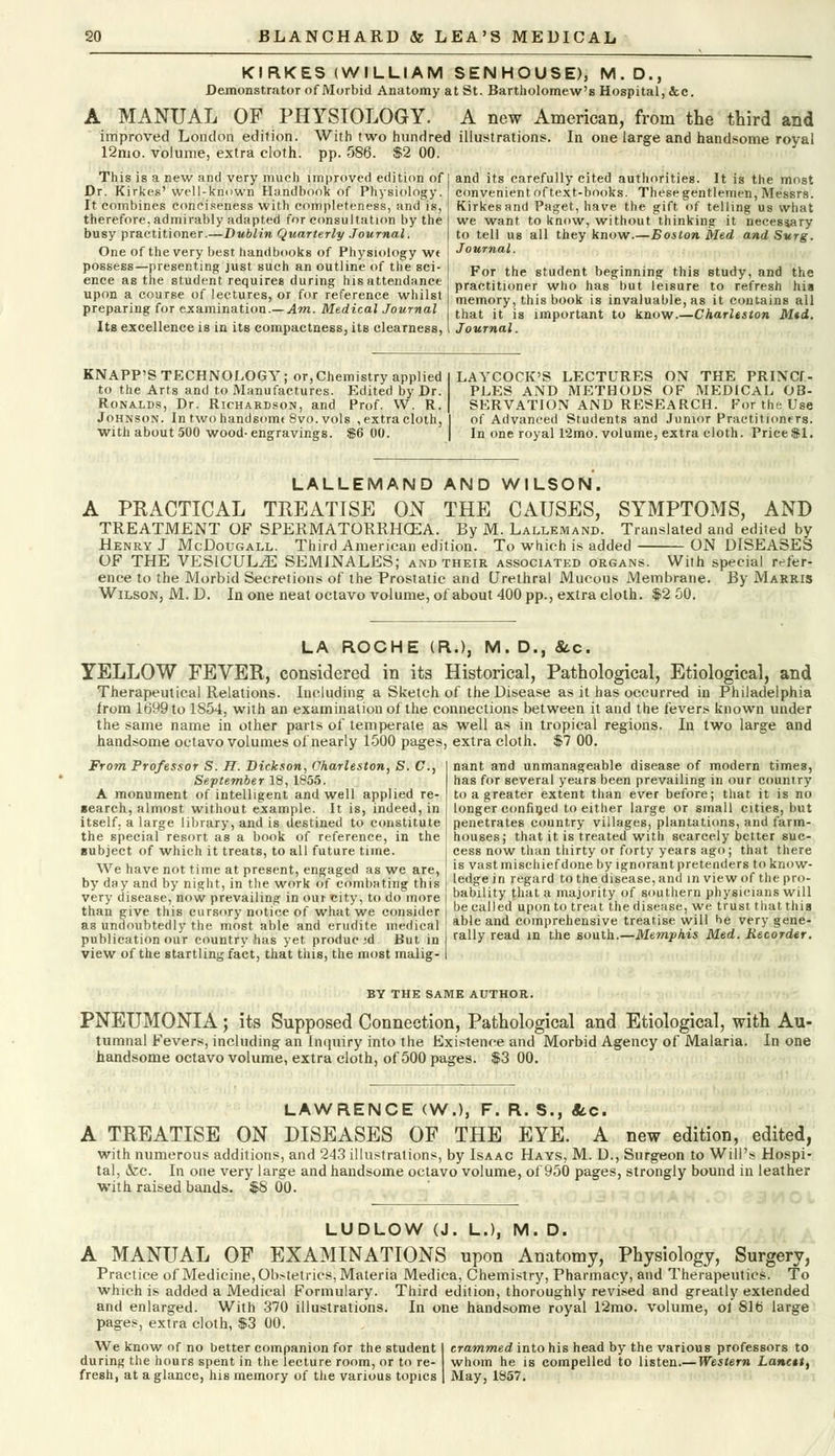 KIRKES (WILLIAM SENHOUSE), M. D., Demonstrator of Morbid Anatomy at St. Bartholomew's Hospital, &c. A MANUAL OF PHYSIOLOGY. A new American, from the third and improved London edition. With two hundred illustrations. In one large and handsome royal 12nio. volume, extra cloth, pp. 586. $2 00. This is a new and very much unproved edition of Dr. Kirkes' well-known Handbook of Physiology. It combines conciseness with completeness, and is, therefore, admirably adapted for consultation by the busy practitioner.—Dublin Quarterly Journal. One of the very best handbooks of Physiology wt possess—presenting just such an outline of the sci- ence as the student requires during his attendance upon a course of lectures, or for reference whilst preparing for examination.— Am. Medical Journal Its excellence is in its compactness, its clearness, and its carefully cited authorities. It is the most convenientoftext-books. Thesegentlemen, Messrs. Kirkes and Paget, have the gift of telling us what we want to know, without thinking it necessary to tell us all they know.—Boston Med and Surg. Journal. For the student beginning this study, and the practitioner who has but leisure to refresh his memory, this book is invaluable, as it contains all that it is important to know.—Charleston Mid. Journal. KNAPP'S TECHNOLOGY ; or, Chemistry applied to the Arts and to Manufactures. Edited by Dr. Ronalds, Dr. Richardson, and Prof. W. R. Johnson. In two handsome 8vo. vols , extra cloth, with about 500 wood-engravings. $6 00. LAYCOCK'S LECTURES ON THE PRINCI- PLES AND METHODS OF MEDICAL OB- SERVATION AND RESEARCH. For the Use of Advanced Students and Junior Practitioners. In one royal 12mo. volume, extra cloth. Price $1. LALLEMAND AND WILSON. A PEACTICAL TREATISE ON THE CAUSES, SYMPTOMS, AND TREATMENT OF SPERMATORRHOEA. By M. Lallemand. Translated and edited by Henry J McDougall. Third American edition. To which is added ON DISEASES OF THE VESlCULiE SEMINALES; and their associated organs. With special rrier- ence to the Morbid Secretions of the Prostatic and Urethral Mucous Membrane. By Marris Wilson, M. D. In one neat octavo volume, ol about 400 pp., extra cloth. $2 50. LA ROCHE (R.), M. D., &c. YELLOW FEVER, considered in its Historical, Pathological, Etiological, and Therapeutical Relations. Including a Sketch of the Disease as it has occurred in Philadelphia from 1699 to 1854, with an examination of the connections between it and the fevers known under the same name in other parts of temperate as well as in tropical regions. In two large and handsome octavo volumes of nearly 1500 pages, extra cloth. $7 00. From Professor S. H. Dickson, Charleston, S. C, September 18, 1855. A monument of intelligent and well applied re- search, almost without example. It is, indeed, in itself, a large library, and is ilestined to constitute the special resort as a book of reference, in the subject of which it treats, to all future time. We have not time at present, engaged as we are, by day and by night, in the work of combating this very disease, now prevailing in our city, to do more than give this cursory notice of what we consider as undoubtedly the most able and erudite medical publication our country has yet produc;d But in view of the startling fact, that this, the most malig- nant and unmanageable disease of modern times, has for several years been prevailing in our country to a greater extent than ever before; that it is no longer confined to either large or small cities, but penetrates country villages, plantations, and farm- houses; that it is treated with scarcely better suc- cess now than thirty or forty years ago; that there is vast mischief done by ignorant pretenders to know- ledge in regard to the disease, and in view of the pro- bability that a majority of southern physicians will be called upon to treat the disease, we trust that this able and comprehensive treatise will be very gene- rally read in the south.—Memphis Med. Recorder. BY THE SAME AUTHOR. PNEUMONIA; its Supposed Connection, Pathological and Etiological, with Au- tumnal Fevers, including an Inquiry into the Existence and Morbid Agency of Malaria. In one handsome octavo volume, extra cloth, of 500 pages. $3 00. LAWRENCE (W.), F. R. S., «tc. A TREATISE ON DISEASES OF THE EYE. A new edition, edited, with numerous additions, and 243 illustrations, by Isaac Hays, M. D., Surgeon to Will's Hospi- tal, &c. In one very large and handsome octavo volume, of 950 pages, strongly bound in leather with raised bands. $S 00. LUDLOW (J. L.), M. D. A MANUAL OF EXAMINATIONS upon Anatomy, Physiology, Surgery, Practice of Medicine, Obstetrics, Materia Medica, Chemistry, Pharmacy, and Therapeutics. To which is added a Medical Formulary. Third edition, thoroughly revised and greatly extended and enlarged. With 370 illustrations. In one haneisome royal 12mo. volume, ol 81fj large pages, extra cloth, $3 00. We know of no better companion for the student 1 crammed into his head by the various professors to during the hours spent in the lecture room, or to re- whom he is compelled to listen.— Western Lancet, fresh, at a glance, his memory of the various topics | May, 1857.