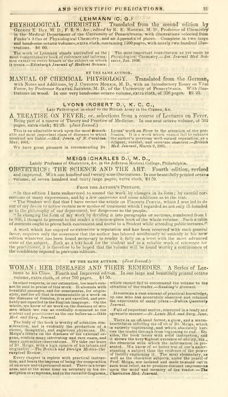 LEHMANN (C. G.) PHYSIOLOGICAL CHEMISTRY. Translated from the second edition by George E. Day, M. D., F. R. S., &c, edited by R. E. Rogers, M. D., Professor of Chemistry in the Medical Department of the University of Pennsylvania, with illustrations selected from Fun Ice's Atlas ot Physiological Chemistry, and an Appendix of plates. Complete in two large and handsome octavo volumes, extra cloth, containing 1200 pages, with nearly two hundred illus- trations. $6 00. The work of Lehrriann stands unrivalled as the most comprehensive book of reference and informa- tion extant on every branch of the subject on which it treats.—Edinburgh Journal of Medical Science. The most important contribution as yet made to Physiological Chemistry.—Am. Journal Med. Sci- tnces, Jan. 1856. BY THE SAME AUTHOR. MANUAL OF CHEMICAL PHYSIOLOGY. Translated from the German, with Notes and Additions, by J. Cheston Morris, M. D., with an Introductory Essay on Vital Force, by Professor Samuel Jackson, M. D., of the University of Pennsylvania. With illus- trations on wood. In one very handsome octavo volume, extra cloth, of 336 pages. $2 25. LYONS (ROBERT D.), K. C. C, Late Pathologist in-chief to the British Army in the Crimea, &c. A TREATISE ON FEVER; or, selections from a course of Lectures on Fever. Being part of a course of Theory and Practice of Medicine. In one neat octavo volume, of 362 pages, extra cloth; $2 25. (JustIssued.) This is an admirable work upon the most iemark- able and most important class of diseases to which mankind are liable.—Med. Journ. of N. Carolina. May, 1861. We have great pleasure in recommending Dr. Lyons' work on Fever to the attention of the pro- fession. It is a work which cannot fail to enhance the author's previous well-earned reputation, as a diligent, careful, and accurate observer.—British Med. Journal, March 2, 1861. MEIGS (CHARLES D.), M. D., Lately Professor of Obstetrics, &.c. in the Jefferson Medical College, Philadelphia. OBSTETRICS: THE SCIENCE AND THE ART. Fourth edition, revised and improved. With one hundred and twenty-nine illustrations. In one beautifully printed octav© volume, of seven hundred and thirty large pages, extra cloth, $4 50. From the Author's Preface.  In this edition I have endeavored to amend the work by changes in its form ; by careful cor- rections of many expressions, and by a few omissions and some additions as to the text. The Student will find that I have recast the article on Placenta Praevia, which I was led to do out of my desire to notice certain new modes of treatment which I regarded as not only ill founded as to the philosophy of our department, but dangerous to the people.  In changing the form of my work by dividing it into paragraphs or sections, numbered from 1 to 959, I thought to present to the reader a common-place book of the whole volume. Such a table of contents ought to prove both convenient and useful to a Student while attending public lectures. A work which has enjoyed so extensive a reputation and has been received with such general favor, requires only the assurance that the author has labored assiduously to embody in his new edition whatever has been found necessary to render it fully on a level with the most advanced state of the subject. Both as a text-book for the student and as a reliable work of reference for the practitioner, it is therefore to be hoped that the volume will be found worthy a continuance of the confidence reposed in previous editions. by the same author. (Just Issued.) WOMAN: HER DISEASES AND THEIR REMEDIES. A Series of Lee tures to his Class. Fourth and Improved edition. In one large and beautifully printed octave volume, extra cloth, of over 700 pages. $4 50. which cannot fail to recommend the volume to the attention of the reader.—Ranking's Abstract. It contains a vast amount of practical knowledge, by one who has accurately observed and retained the experience of many years.—Dublin Quarterly Journal. In other respects, in our estimation, too much can- not be said in praise of this work. It abounds with beautiful passages, and for conciseness, for origin- ality, and for all that is commendable in a work on the diseases of females, it is not excelled, and pro- bably not equalled in the English language. On the whole, we know of no work on the diseases of wo- men which we can so cordially commend to the student and practitioneras the one beforeus.—Ohio Med. and Surg. Journal. The body of the book is worthy of attentive con- sideration, and is evidently the production of a clever, thoughtful, and sagacious physician. Dr. Meigs's letters on the diseases of the external or- gans, contain many interesting and rare cases, and many instructive observations. We take our leave of Dr. Meigs, with a high opinion of his talents and originality.—The British and Foreign Medico-Chi- rurgical Review. Every chapter is replete with practical instruc- tion, and bears the impress of being the composition of an acute and experienced mind. There is a terse- ness, and at the same time an accuracy in his de- scription ot symptoms, and in the rules for diagnosis, Full of important matter, conveyed in a ready and agreeabLe manner.—St. Louis Med. and Surg. Jour. There is an off-hand fervor, a glow, and a warm- heartedness infecting the effjrt of Dr. Meigs, which is entirely captivating, and which absolutely hur- ries the reader through from beginning to end. Be- sides, the book teems with solid instruction, and it shows the veryftighest evidence of ability, viz., the clearness with which the information is pre- sented. We know of no better test of one's under- standing a subject than the evidence of the power of lucidly explaining it. The most elementary, as well as the obscurest subjects, under the pencil of Prof. Meigs, are isolated and made to stand out in such bold relief, as to produce distinct impressions upon the mind and memory of the reader. — Tk* Charleston Med. Journal.