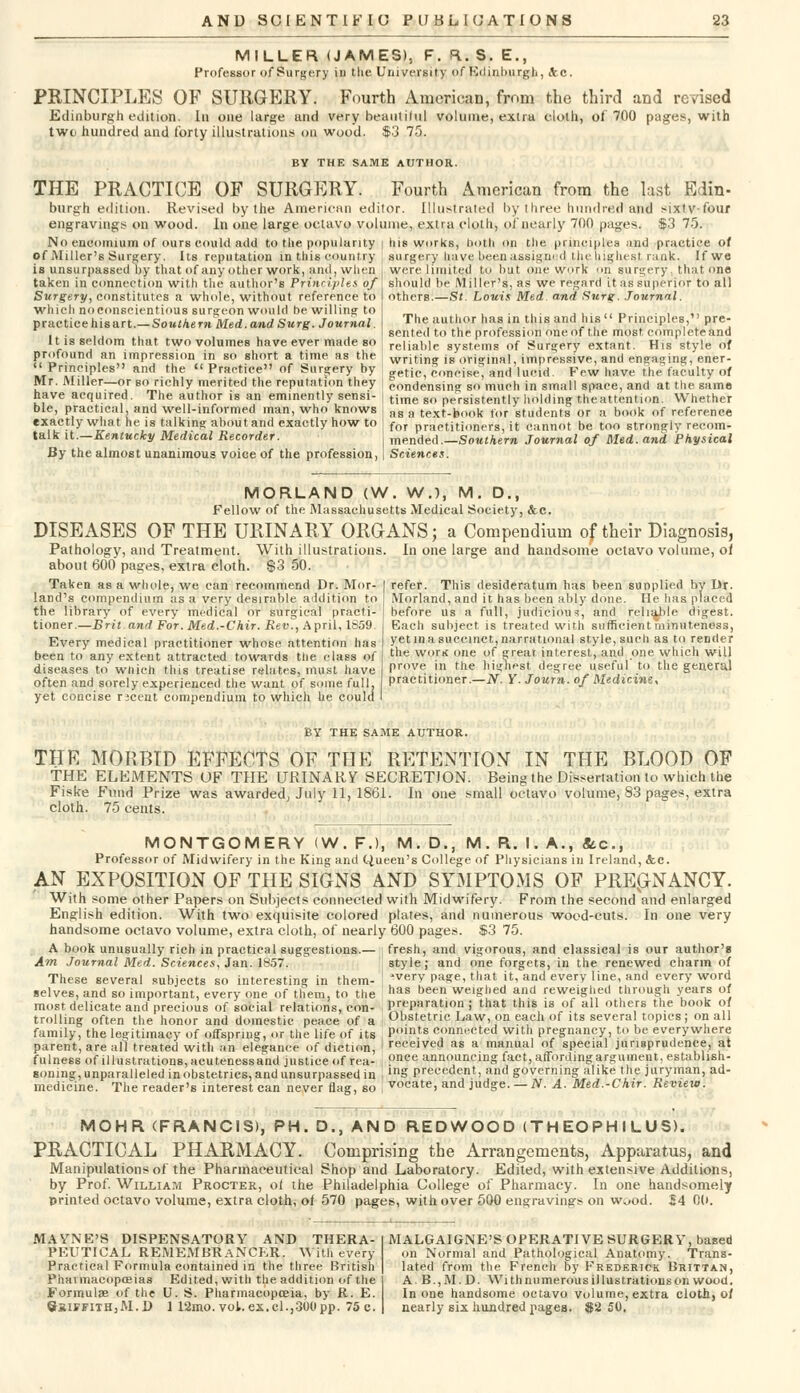 MILLER (JAMES), F. R. S. E., Professor of Surgery in the University of Edinburgh, Ac. PRINCIPLES OF SURGERY. Fourth American, from the third and revised Edinburgh edition. In one large and very beautiful volume, extra cloth, of 700 pages, with two hundred and forty illustrations on wood. $3 75. BY THE SAME AUTHOR. THE PRACTICE OF SURGERY. Fourth American from the last Edin- burgh edition. Revised by the American editor. Illustrated by three hundred'and sixtv-four engravings on wood. In one large octavo volume, extra cloth, of nearly 700 pages. $3 75. No encomium Of i«urs could add to the popularity of Miller'6 Surgery. Its reputation in this country is unsurpassed by that of any other work, and, when taken in connection with the author's Principles of Surgery, constitutes a whole, without reference to which no conscientious surgeon would be willing to practicehisart.— Southern Med. and Surg. Journal. It is seldom that two volumes have ever made so profound an impression in so short a time as the his works, lioth on the principles and practice of surgery have been assigned the highest rank. If we were limited to but one work on surgery, that one should be Miller's, as we regard it as superior to all others.—St Louis Med and Surg. Journal. The author has in this and his Principles, pre- sented to the profession one of the most complete and reliable systems of Surgery extant. His style of writing is original, impressive, and engaging, ener- »r w7,p R1Kl the Pra(,t'«e of Surgery by „eti„ concise, and lucid Few have the faculty of Mr. Miller—or so richly merited the reputation they i condensing s„ much in small space, and at the. same have acquired. The author is an eminently sensi- , time go persistently holding theattention. Whether ble, practical, and well-informed man, who knows i as a text-book tor students or a book of reference exactly what he is talking about and exactly how to ! for practitioners, it cannot be too strongly recom- talk it.—Kentucky Medical Recorder. j mended.—Southern Journal of Med. and Physical By the almost unanimous voice of the profession, | Sciences. MORLAND (W. W.l, M. D., Fellow of the Massachusetts Medical Society, &c. DISEASES OF THE URINARY ORGANS; a Compendium of their Diagnosis, Pathology, and Treatment. With illustrations about 600 pages, extra cloth. $3 50. Taken as a wliole, we can recommend Dr. Nor- land's compendium as a very desirable addition to the library of every medical or surgical practi- tioner.—Brit and For. Med.-Chir. Rev^, April, 1659 Every medical practitioner whose attention has been to any extent attracted towards the class of diseases to which this treatise relates, must have often and sorely experienced the want, of some full, yet concise rscent compendium to which he could In one large and handsome octavo volume, of refer. This desideratum has been supplied by Dr. Morland, and it has been ably done. He has placed before us a full, judicious, and reliable digest. Each subject, is treated with sufficient minuteness, yet in a succinct, narrational style, such as to render the wotk one of great interest, and one which will prove in the highest degree useful to the general practitioner.—N. Y. Journ. of Medicine, BY THE SAME AUTHOR. THR MORBID EFFECTS OF THE RETENTION IN THE BLOOD OF THE ELEMENTS OF THE URINARY SECRETION. Being the Dissertation to which the Fiske Fund Prize was awarded, July 11, 1861. In one small octavo volume, 83 pages, extra cloth. 75 cents. MONTGOMERY (W. F.), M. D., M. R. I. A., &c, Professor of Midwifery in the King and Queen's College of Physicians in Ireland, &c. AN EXPOSITION OF THE SIGNS AND SYMPTOMS OF PREGNANCY. With some other Papers on Subjects connected with Midwifery. From the second and enlarged English edition. With two exquisite colored plates, and numerous wood-cuts. In one very handsome octavo volume, extra cloth, of nearly 600 pages. $3 75. A book unusually rich in practical suggestions.— | fresh, and vigorous, and classical is our author's Am Journal Med. Sciences, Jan. 1857. ■ style; and one forgets, in the renewed charm of These several subjects so interesting in them- 'very page, that it, and every line, and every word selves, and so important, every one of them, to the has been weighed and reweighect through years of most delicate and precious of social relations, eon- preparation ; that this is of all others the book of trolling often the honor and domestic peace of a Obstetric Law, on each of its several topics ; on all family, the legitimacy of offspring, or the life of its lloln.ts connected with pregnancy, to be everywhere parent, are all treated with an elegance of diction, ' received as a manual of special jurisprudence, at fulness of illustrations, acutenessand justice of rea- onee announcing fact, affording argument, establish- Boning, unparalleled in obstetrics, and unsurpassed in , lnS precedent, and governing alike the juryman, ad- medicine. The reader's interest can never flag, so , vocate, and judge. — N. A. Med.-Chir. Review. MOHR (FRANCIS), PH. D., AND REDWOOD (TH EOPH I LUS). PRACTICAL PHARMACY. Comprising the Arrangements, Apparatus, and Manipulations of the Pharmaceutical Shop and Laboratory. Edited, with extensive Additions, by Prof. William Procter, of the Philadelphia College of Pharmacy. In one handsomely printed octavo volume, extra cloth, of 570 pages, with over 500 engravings on w^od. 24 00. MAYNE'8 DISPENSATORY AND THERA- PEUTICAL REMEMBRANCER. With every Practical Formula contained in the three British Phaimacoposias Edited, with the addition of the Formulae of the U. S. Pharmacopoeia, by R. E. Sxiffith,M.D 1 12mo.vol. ex.cl.,300pp. 75c. MALGAIGNE'S OPERATIVE SURGERY, based on Normal and Pathological Anatomy. Trans- lated from the French by Frederick Bbittan, A. B.,M. D. With numerous illustrations on wood. In one handsome octavo volume, extra cloth, of nearly six hundred pages. $2 50.