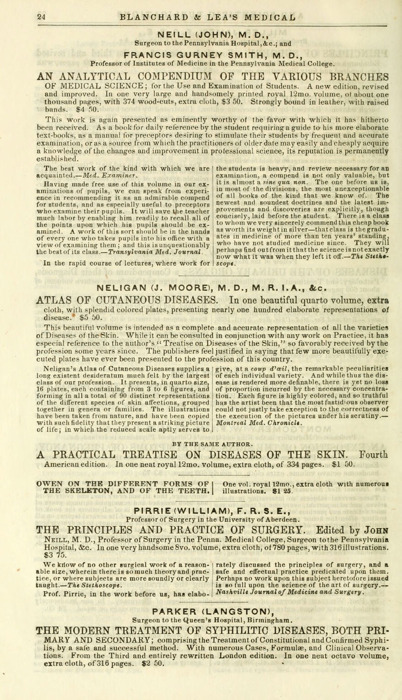 NEILL (JOHN), M. D., Surgeon to the Pennsylvania Hospital, &c; and FRANCIS GURNEY SMITH, M.D., Professor of Institutes of Medicine in the Pennsylvania Medical College. AN ANALYTICAL COMPENDIUM OF THE VARIOUS BRANCHES OF MEDICAL SCIENCE ; for the Use and Examination of Students. A new edition, revised and improved. In one very large and handsomely printed royal 12mo. volume, of about one thousand pages, with 374 wood-cuts, extra cloth, $3 50. Strongly bound in leather, with raised bands. $4 50. This work is again presented as eminently worthy of the favor with which it has hitherto been received. As a book for daily reference by the student requiring a guide to his more elaborate text-books, as a manual for preceptors desiring to stimulate their students by frequent and accurate examination, or as a source from which the practitioners of older date may easily and cheaply acquire a knowledge of the changes and improvement in professional science, its reputation is permanently established. The best work of the kind with which we are acquainted.—Med. Examiner. Having made free use of this volume in our ex- aminations of pupils, we can speak from experi- ence in recommending it as an admirable compend for students, and as especially useful to preceptors who examine their pupils. It will save tjie teacher much labor by enabling him readily to recall all of the points upon which his pupils should be ex- amined. A work of this sort should be in the hands of every one who takes pupils into his office with a view of examining them ; and this is unquestionably the bestof its class.—Transylvania Med. Journal. In the rapid course of lectures, where work for the students is heavy, and review necessary for an examination, a compend is not only valuable, but it is almost a sine qua non. The one before us is, in most of the divisions, the most unexceptionable of all books of the kind that we know of. The newest and soundest doctrines and the latest im- provements and discoveries are explicitly, though concisely, laid before the student. There is a class to whom we very sincerely commend this cheap book as worth its weight in silver—that class is the gradu- ates in medicine of more than ten years' standing, who have not studied medicine since. They will perhaps find out from it that the scienceisnotexactly now what it was when they left it off.—The Stetho- scope. NELIGAN (J. MOORE), M. D., M. R. I.A., «tc. ATLAS OP CUTANEOUS DISEASES. In one beautiful quarto volume, extra cloth, with splendid colored plates, presenting nearly one hundred elaborate representations of disease.* $5 50. This beautiful volume is intended as a complete and accurate representation of all the varieties of Diseases of the Skin. While it can be consulted in conjunction with any work on Practice, it has especial reference to the author's  Treatise on Diseases of the Skin, so favorably received by the profession some years since. The publishers feel justified in saying that few more beautifully exe- cuted plates have ever been presented to the profession of this country. give, at a coup d,ceil, the remarkable peculiarities of each individual variety. And while thus the dis- ease is rendered more definable, there is yet no loss of proportion incurred by the necessary concentra- tion. Each figure is highly colored, and so truthful has the artist been that the mostfastid'ous observer could not justly take exception to the correctness of the execution of the pictures under his scrutiny.— Neligan's Atlas of Cutaneous Diseases supplies a long existent desideratum much felt by the largest class of our profession. It presents, in quarto size, 16 plates, each containing from 3 to 6 figures, and forming in all a total of 90 distinct representations of the different species of skin affections, grouped together in genera or families. The illustrations have been taken from nature, and have been copied with such fidelity that they present a striking picture I Montreal Med. Chronicl*. of life; in which the reduced scale aptly serves to BY THE SAME AUTHOR. A PRACTICAL TREATISE ON DISEASES OF THE SKIN. Fourth American edition. In one neat royal 12mo. volume, extra cloth, of 334 pages. $1 50. OWEN ON THE DIFFERENT FORMS OF THE SKELKTON, AND OF THE TEETH. One vol. royal 12mo., extra cloth with numerous illustrations. SI 25. PIRRIE (WILLIAM), F. R. S. E., Professor of Surgery in the University of Aberdeen. THE PRINCIPLES AND PRACTICE OF SURGERY. Edited by John Neill, M. D., Professor of Surgery in the Penna. Medical College, Surgeon to the Pennsylvania Hospital, &c. In one very handsome 8vo. volume, extra cloth, of 780 pages, with 316 illustrations. $3 75. We kriow of no other surgical work of a reason- able size, wherein there is so much theory and prac- tice, or where subjects are more soundly or clearly taught.—The Stethoscope. Prof. Pirrie, in the work before us, has elabo- rately discussed the principles of surgery, and a safe and effectual practice predicated upon them. Perhaps no work upon this subject heretofore issued is so full upon the science of the art of surgery.— Nashville Journal of Medicine and Surgery. PARKER (LANGSTON), Surgeon to the Queen's Hospital, Birmingham. THE MODERN TREATMENT OF SYPHILITIC DISEASES, BOTH PRI- MARY AND SECONDARY; comprising the Treatment of Constitutional and Confirmed Syphi- lis, by a safe and successful method. With numerous Cases, Formulae, and Clinical Observa- tions. From the Third and entirely rewritten London edition. In one neat octavo volume, extra cloth, of 316 pages. 82 50.