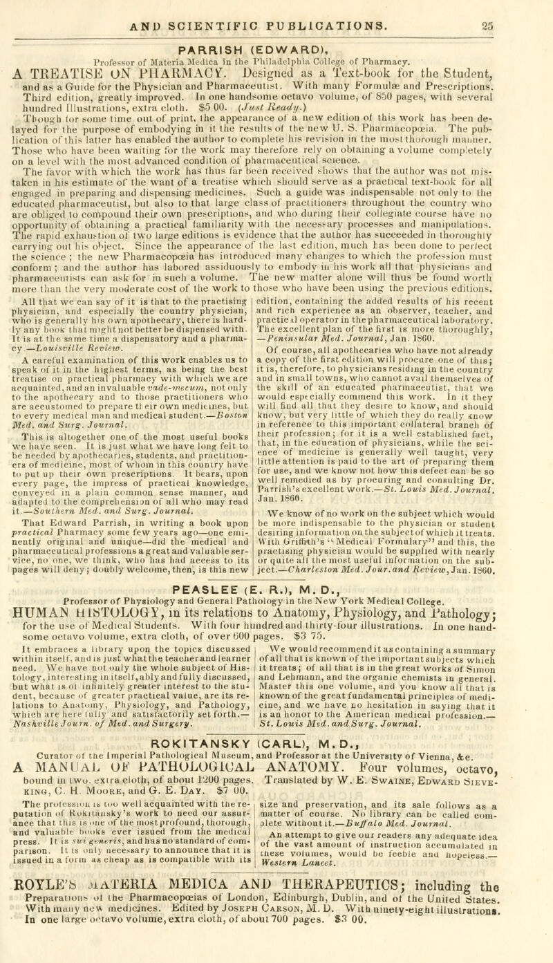 PARRISH (EDWARD), Professor of Materia Medifia in the Philadelphia College of Pharmacy. A TREATISE ON PHARMACY. Designed as a Text-book for the Student, and as a Guide for the Physician and Pharmaceutist. With many Formulae and Prescriptions. Third edition, greatly improved. In one handsome octavo volume, of 850 pages, with several hundred Illustrations, extra cloth. $5 00. (Jtt.it Heady.) Though lor some time out of print, the appearance ol a new edition of this work has been de- layed for the purpose of embodying in it the results of the new U. S. Pharmacopoeia. The pub- lication of this latter has enabled the author to complete his revision in the most thorough manner. Those who have been waiting for the work may therefore rely on obtaining a volume completely on a level with the most advanced condition of pharmaceutical science. The favor with which the work has thus far been received shows that the author was not mis- taken in his estimate of the want of a treatise which should serve as a practical text-book for all engaged in preparing and dispensing medicines. Such a guide was indispensable not only to the educated pharmaceutist, but also to that large class of practitioners throughout the country who are obliged to compound their own prescriptions, and who during their collegiate course have no opportunity of obtaining a practical familiarity with the necessary processes and manipulations. The rapid exhaustion of two large editions is evidence that the author has succeeded in thoroughly carrying out his object. Since the appearance of the last edition, much has been done to per/ect the science ; the new Pharmacopoeia has introduced many changes to which the profession must conform; and the author has labored assiduously to embody in his work all that physicians and pharmaceutists can ask for in such a volume. The new matter alone will thus be found worth more than the very moderate cost of the work to those who have been using the previous editions. All that we can say of it is that to the practising physician, ami especially the country physician, who is generally his own apothecary, there is hard- ly any book- that might not better be dispensed with. It is at the same time a dispensatory and a pharma- cy.—Louisville Review. A careful examination of this work enables us to speak of it in the highest terms, as being the best treatise on practical pharmacy with which we are acquainted, and an invaluable vade-mecum, not only to the apothecary and to those practitioners who are accustomed to prepare tl eir own medicines, but to every medical man and medical student.—Boston Med. and Surg. Journal. This is altogether one of the most useful books we have seen. It is just what we have long felt to be needed by apothecaries, students, and practition- ers of medicine, most of whom in this country have to put up their own prescriptions. It bears, upon every page, the impress of practical knowledge, conveyed in a plain common sense manner, and adapted to the comprehension of all who may read it.—Southern Med. and Surg. Journal. That Edward Parrish, in writing a book upon practical Pharmacy some few years ago—one emi- nently original and unique—did the medical and pharmaceutical professions a g reat and valuable ser- vice, no one, we think, who has had access to its pages will deny; doubly welcome, then, is this new edition, containing the added results of his recent and rich experience as an observer, teacher, and praeticil operator in the pharmaceutical laboratory. The excellent plan of the first is more thoroughly, —Peninsular Med. Journal, Jan. I860. Of course, all apothecaries who have not already a copy of the first edition will procure one of this; it is, therefore, to physicians residing in the country and in small towns, who cannot avail themselves of the skill of an educated pharmaceutist, that we would esptcially commend this work. In it they will find all that they desire to know, and should know, but very little of which they do really snow in reference to this important collateral branch of their profession; for it is a well established fact, that, in the education of physicians, while the sci- ence of medicine is generally well taught, very little attention is paid to the art of preparing them for use, and we know not how this defect can be so well remedied as by procuring and consulting Dr. Parrish's excellent work.—St. Louis Med. Journal. Jan.1860. We know of no work on the subject which would be more indispensable to the physician or student desiring information on the subjectof which it treats. With Griffith's  Medical Formulary and this, the practising physician would be supplied with nearly or quite all the most useful information on the sub- ject.—Charleston Med. Jour.and Review, Jan. I860. PEASLEE (E. R.), M. D., Professor of Physiology and General Pathology in the New York Medical College. HUMAN HISTOLOGY, in its relations to Anatomy, Physiology, and Pathology; for the use of Medical Students. With four hundred and thirty-four illustrations. In one hand- some octavo volume, extra cloth, of over 600 pages. $3 75. It embraces a libtary upon the topics discussed | We would recommend it as containing a summary within itself, and is just whatthe teacherand learner of all that is known of the importantsubjects which need. We have not only the whole subject of His- | it treats; of all that is in the great works of Simon tology, interesting in itself,ably andfully discussed, | and Lehmann, and the organic chemists in general, but what is ol infinitely greater interest to the stu- I Master this one volume, and you know all that is dent, because of greater practical value, are its re- I known of the great fundamental principles of medi- ations to Anatomy, Physiology, and Pathology, i cine, and we have no hesitation in saying that it which are here fully and satisfactorily set forth.— I is an honor to the American medical profession. Nashville Journ. of Med. and Surgery. I St. Louis Med. and Surg. Journal. ROKITANSKY Curator o( trie Imperial Pathological Museum, A MANUAL OP PATHOLOGICAL bound m two, exira cloth, of about 1200 pages. king, C. H. Moore, and G. E. Day. $7 00. The profession is too well acquainted with tiie re- , putation of Rokitansky's work to need our assur- a'nee that this is one of the mostprofound, thorough, . and valuable books ever issued from the medical i press. It is sui generis, and has no standard of com- parison. It is only necessary to announce that it. is i issued in a form as cheap as is compatible with its (CARL), M. D., and Professor at the University of Vienna, &c. ANATOMY. Pour volumes, octavo, Translated by W. E. Swaine, Edward Sieve- size and preservation, and its sale follows as a matter of course. No library can be called com- plete without it.—Buffalo Med. Journal. An attempt to give our readers any adequate idea of the vast amount of instruction accumulated in (,nese volumes, would be feeble and hopeless. Western Lancet. ROYLE'S MATERIA MEDICA AND THERAPEUTICS; including the Preparations ol the Pharmacopoeias of London, Edinburgh, Dublin, and of the United 6tates. With many new medicines. Edited by Joseph Carson, M. D. With ninety-eight illustrations'. In one large octavo volume, extra cloth, of about 700 pages. $3 00.