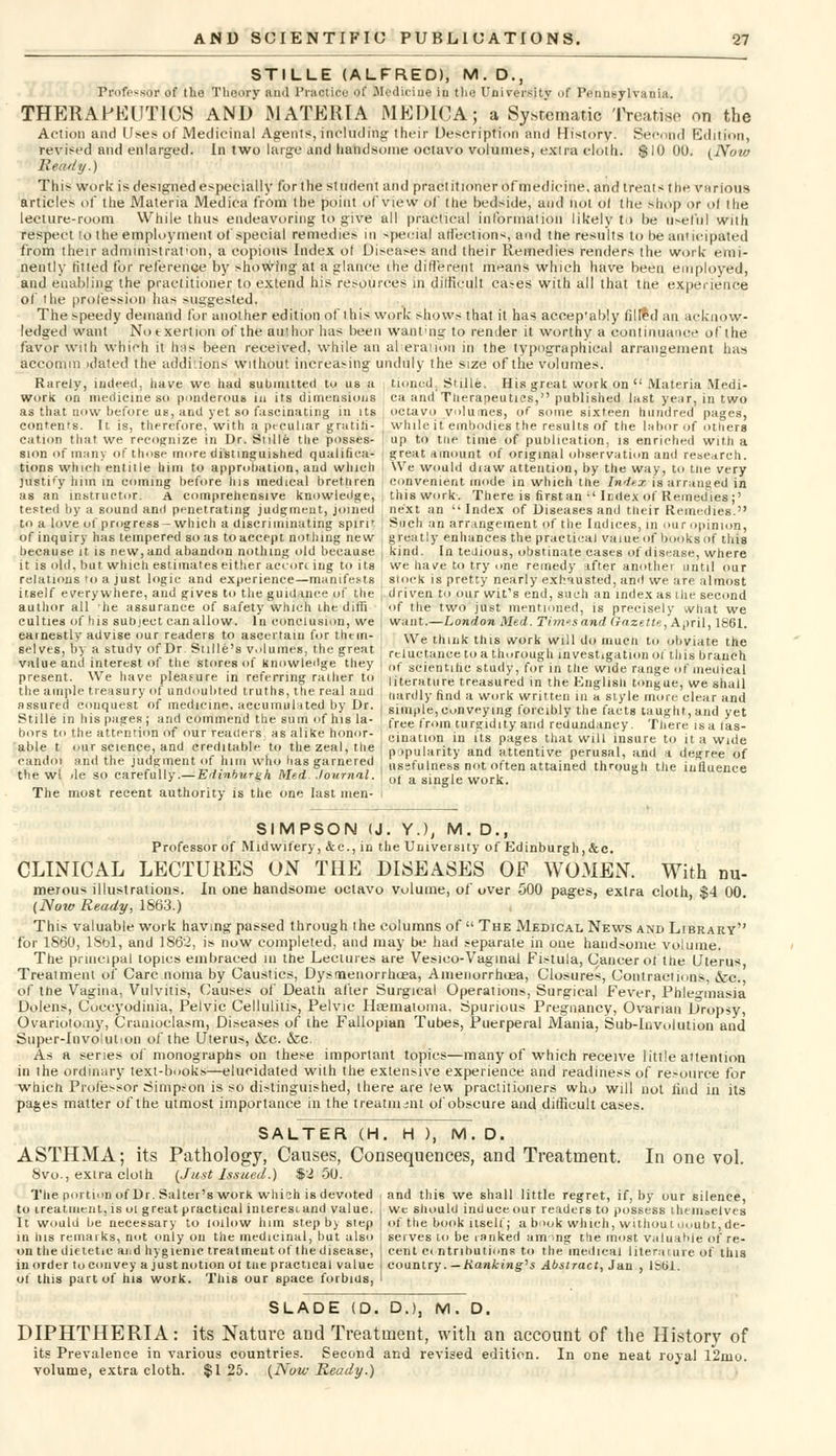 STILLE (ALFRED), M. D., Professor of the Theory ami Practice of Medicine in the University of Pennsylvania. THERAPEUTICS AND MATERIA MEDICA; a Systematic Treatise on the Action and Uses of Medicinal Agents, including their Description and History. Second Edition, revised and enlarged. In two large and handsome octavo volumes, extra cloth. $10 00. (Now Ready.) This work is designed especially for the student and practitioner of medicine, and treats the various articles of the Materia Medica from the point of view of the bedside, and not ol the shop or ol the lecture-room While thus endeavoring to give all practical information likelv t > be Useful with respect to the employment of special remedies in speciaj affections, and the results to b6 anticipated from their administration, a copious Index of Diseases and their Remedies renders the work emi- nently fitted for reference by showing at a glance the different means which have been employed, and enabling the practitioner to extend his resources in difficult cases with all that the experience of the profession has suggested. The speedy demand for another edition of this work shows that it has accep'ably 111 led an acknow- ledged want Notxertion of the author has been wanting to render it worthy a continuance of the favor with which it has been received, while an al eratibn in the typographical arrangement has accomm idated the additions without increasing unduly the size of the volumes. Rarely, indeed, have we had submitted tu us a tinned. Stille. His great work on  Materia Medi- work on medicine so ponderous in its dimensions ea and Therapeutics, published last year, in two as that now before us, and yet so fascinating in its , octavo volumes, of some sixteen hundred pages, contents. It, is, therefore, with a peculiar gratifi- while if embodies the results of the labor of others cation that we recognize in Dr. Stille the posses- | up to the time of publication, is enriched with a sion of many of those more distinguished qualifica- i great amount of original observation and research, tions which entitle him to approbation, and which We would diaw attention, by the way, to t.ne very jwstify him in coming before his medical brethren convenient mode in which the Index is arranged in as an instructor, a comprehensive knowledge, this work. There is first an •'Index of Remedies ;' tested by a sound and penetrating judgment, joined next an '' Index of Diseases and their Remedies. to a love of progress-which a discriminating spirit ; Such an arrangement of the Indices, in our opinion, of inquiry has tempered so as to accept nothing new greatly enhances the practical value of books of this because it is new, and abandon nothing old because | kind. In tedious, obstinate cases of disease, where it is old, bat which estimates either accorc ing to its , we have to try one remedy after another until our relations ro a just logic and experience—manifests stock is pretty nearly exhausted, and we are almost itself everywhere, and gives to the guidance of the ( driven to our wit's end, such an index as Uie second author all he assurance of safety which the dim of the two just mentioned, is precisely what we culties of his subject can allow. In conclusion, we J want.—London Med. Times and Gazette, April, 1861. earnestly advise our readers to ascertain for them- VVe thlllk tnU work WiH d mucn l(p „hviate the selves, by a study ofDr. Suite's volumes the great ' reluctance to a thorough investigation of this branch value and interest of the stores of Knowledge they , ()t- st.jei]tlhc study fu° Ln the w*de ra ,„■ llle(ljcal present We have pleasure in referring rather to |lterature treasured in the English tongue, we shall the ample treasury of undoubted truths, the real and , „ardl find a wurk written ul ° slyle m°,re clear and assured conquest of medicine, accumulatedI by Dr. j simple, conveying forcibly the facts taught, and yet i^!. !.!o Jll^f/.IL^ ; free from turgidity and redundancy. There isa fas- cination in its pages that will insure to it a wide bors to the attention of our readers as alike honor able t our science, and creditable to the zeal, the candoi and the judgment of him who has garnered the wl ile so carefully.—Edinburgh Med- Journal. The most recent authority is the one last men- popularity and attentive perusal, and a degree of nssfulness not often attained through the influence ot a single work. SIMPSON (J. Y.), M. D., Professor of Midwifery, &c, in the University of Edinburgh, &c. CLINICAL LECTURES ON THE DISEASES OF WOMEN. With mi- merous illustrations. In one handsome octavo volume, of over 500 pages, exlra cloth, $4 00 (Now Ready, 1863.) This valuable work having passed through the columns of  The Medical News and Library for I860, lSol, and 1862, is now completed, and may be had separate in one handsome volume. The principal topics embraced in the Lectures are Vesieo-Vaginal Fistula, Cancer of the Uterus Treatment of Care noma by Caustics, Dysmenorrhoea, Aaienorrhoea, Closures, Contractions, &c. of the Vagina, Vulvitis, Causes of Death after Surgical Operations, Surgical Fever, Phlegmasia Dolens, Coccyodinia, Pelvic Cellulitis, Pelvic Hsematoma, Spurious Pregnancy, Ovarian Dropsy, Ovariotomy, Cramoclasm, Diseases of the Fallopian Tubes, Puerperal Mania, Sub-involution and Super-Invo!ution of the Uterus, &c. &c. As a series of monographs on these important topics—many of which receive little attention in the ordinary text-books—elucidated with the extensive experience and readiness of resource for which Professor Simpson is so distinguished, there are lew practitioners who will not iind in its pages matter of the utmost importance in the treat man! of obscure and difficult cases. SALTER (H. H ), M. D. ASTHMA; its Pathology, Causes, Consequences, and Treatment. In one vol. 8vo., extra cloth (Just Issued.) $2 50. The portion of Dr. Salter's work which is devoted i and this we shall little regret, if, by our silence, to treatment, is ol great practical interest.and value. It would be necessary to tollow him step by step in his remarks, not only on the medicinal, but also on the dietetic aiid hygienic treatment of the disease, in order to convey a just notion ol tne practical value of this part of his work. This our space forbids, we should induce our readers to possess ihenioelves of the book itself j a book which, without uoubt, de- serves to be ranked am >ng the most valuable of re- cent contributions to the medical literature of this country. — Ranking's Abstract, Jan , 1861. SLADE (D. D.), M. D. DIPHTHERIA: its Nature and Treatment, with an account of the History of its Prevalence in various countries. Second and revised edition. In one neat royal 12nio. volume, extra cloth. $1 25. (Now Ready.)