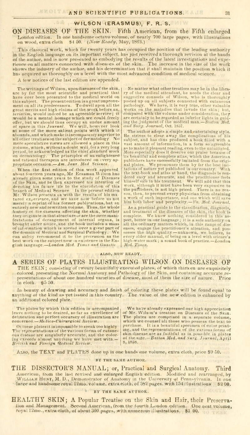 WILSON (ERASMUS), F. R. S. ON DISEASES OF THE SKIN. Fifth American, from the Fifth enlarged London edition. In one handsome octavo volume, of nearly 700 large pages, with illustrations on wood, extra cloth $4 SO. (Now Ready, May, 1863.) This classical work, which for twenty years lias occupied the position of the leading authority in the English language on its important subject, has just received a thorough revision at the hands of the author, and is now presented as embodying the results of the latest investigations and expe- rience on all matters connected with diseases of the skin. The increase in the size of the work shows the industry of the author, and his determination that it shall maintain the position which it has acquired as thoroughly on a level with the most advanced condition of medical science. A few notices of the last edition are appended. Thewritingsof Wilson, upondiseasesof the skin, are by far tlie most scientific and practical that have ever been presented to the medical world on thissubjeet. The present edition is a great improve- ment on all its predecessors. To dwell upon all the great merits and high claims of the work before us, seriatim, would indeed be an agreeable service; it would be a mental homage which we could freely offer, but we should thus occupy an undue amount of space in this Journal. We will, howtver look at some of the more salient points with which it abounds,and which make iiincompuiaory superior to all other treatiseson thesubjectof dermatology No mere speculative views are allowed a place in tins volume, winch, without a doubt will, for a very long period, be acknowledged as the chief standard work on dermatology. The principles of an enlightened and rational therapeia are introduced on every ap- propriate occasion.—Am. Jour. Med Science. When the first edition of this work appeared about fourteen years ago, Mr Erasmus W llson hau already given some years to the study of Diseases of the Skin, and he then expressed Ins intention of devoting his fucure life to the elucidation of this branch of Medical Science In the present edition Mr. Wilson presents us with the results of his ma tured experience, and we have now before us not merelv a reprint of his former publications, but an entirely new and rewritten volume. Thus, the whole history ol tlie diseases affecting the skin, whether tney originate in that structure or are the mere mani- festations of derangement of internal organs, is brought under notice,and the book includes a mass of information which is spread over a great part of the domain of Medical and Surgical Pathology. We can safely recommend it to the profession as the best work on the subject now in existence in the En- glish language.—London Med. Times and Gazette No matter what other treatises may be in tlie libra- ry of the medical attendant, he needs the cle;!i and suggestive counsels of Wilson, who is thoroughly posted up on all .subjects connected with cutaneous pathology. We have, it is very true, other valuable works on the maladies that invade the skin; but, compared with the volume under consideration, they are certainly to be regarded as inferior lights in guid- ing the judgment of the medical man.—Boston .1/?. and Surg. Journal, Oct. 1S.J7. The author adopts a simple and entertaining style. He strives to clear away the complications of his subject, and has thus produced a book tilled with a vast amount of information, in a form so agreeable as to make it pleasant reading, even to the uninitiated. More especially does it deserve our praise because of its beautiful and complete atlas, which the American publishers have successfully imitated from tlie origi- nal plates. We pronounce them by far the best imi- tations of nature yet published in our country. With the text-book and atlas at hand, the diagnosis is ren- dered easy and accurate, and the practitioner feels himself safe in his treatment. We will add that this work, although it must have been very expensive to the publishers, is not high priced. There is no rea- son, then, to prevent every physician from obtaining a work of such importance, and one which will save him both labor and perplexity.— Vn. Med: Journal. As a practical guide to the classification, diagnosis, and treatment of the diseases of the skin, the book is complete. We know nothing, considered in this as- pect, better in our language; it is a safe authority on all the ordinary matters which, in this range of dis- eases, engage the practitioner's attention, and pos- sesses the high quality — unknown, we believe, to every older manual, Of being on a level with science's high-watermark; a sound book of practice.—London Med, Times, ALSO, NOW READY, A SERIES OF PLATES ILLUSTRATING WILSON ON DISEASES OF THE SKIN; consisting of twenty beautifully executed plates, of which thirteen are exquisitely colored, presenting the Normal Anatomy and Pathology of the Skin, and containing accurate re- presentations of about one hundred varieties of disease, most of them the size of nature. Price in cloth. $5 50. In beauty of drawing and accuracy and finish of coloring these plates will be found equal to anything of the kind as yet issued in this country. The value of' the new edition is euhauced by an additional colored plate. We have already expressed our high appreciation of Mr. Wilson's treatise on Diseases of tlie i?kin. The plates are comprised in a separate volume, which we counsel all those wlm possess the text to purchase. It is a beautiful specimen of color print- ing, and the representations of the various (onus of skin disease are as faithful as is possible in plates of the size. — Boston Med. and *urg. Journal, April 8, L85S. The plates by which this edition is accompanied leave nothing to be desired, so far as excellence of delineation sad perfect accuracy of illustration are concerned.—Medico-Chirurgical Review. Ot these platesit isimpossible to sneak too highly The representations of the various forms of cutane- ous disease are singularly accurate, and the color ing exceeds almost anything we have met with.— British and Foreign Wedical Review. Also, the TEXT and PLATES done up in one hands >me volume, extra cloth, price $9 50. BY THE SAME AUTHOR. THE DISSECTOR'S MANUAL; or, Practical and Surgical Anatomy. Third American, from the last revised and enlarged English edition. Modified and rearranged, by William Hunt, M. D., Demonstrator of Anatomy in the University ol Pennsylvania. In one large and handsome royal 12mo. volume, extra cloth, of 582 pages, with 154!llustrations $2 00. BY THE SAME AUTHOR. HEALTHY SKIN; A Popular Treatise on the Skin and Hair, their Preserva- tion and Management. Second American, from the fourth London edition. One neat volume, royal 12mo.. extra cloth, of about 300 pages, with numerous illustrations. $1 00.