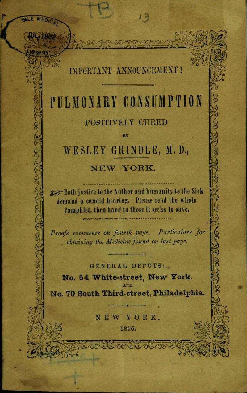 '3 : IMPORTANT ANNOUNCEMENT! PULMONARY CONSUMPTION TOSITIVELY CURED BT WESLEY GR1NDLE, M. D., NEW YORK. i<:.2 £-*r Both justice to 1 lie Author nncf humanity to tlie Sick demand a candid hearing. Plrnse read the whole Pamphlet, then hand to Ihose it seeks to save. z . . . Proofs commence on fourth payc. Particulars for obtaining the Medicine found on last j'ci'je. 1 GENERAL DETOTS:. No. 54 White-street, New York. AND No. 70 South Third-street, Philadelphia. V\ NEW YORK. 1850. ■ VQ /a ' '