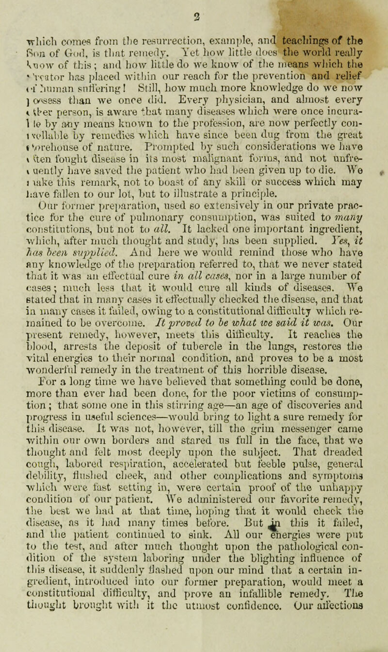 which comes from the resurrection, example, and teachings of the Ron of God, is that remedy. Yet how little does the world really kuow of this; and how little do we know of the means which the * Yvator has placed within our reach for the prevention and relief of human suffering ! Still, how much more knowledge do we now ] onsess than we once did. Every physician, and almost every «. tf-er person, is aware that many diseases which were once incura- 1 le by airy means known to the profession, are now perfectly con- ivellable by remedies which have since been dug from the great t vorehouse of nature. Prompted by such considerations we Jjave \ ften fought disease in its most malignant forms, and not unfre- i aently have saved the patient who had been given up to die. We i lake this remark, not to boast of any skill or success which may have fallen to our lot, but to illustrate a principle. Our former preparation, used so extensively in our private prac- tice for the cure of pulmonary consumption, was suited to many constitutions, but not to all. It lacked one important ingredient, which, after much thought and study, has been supplied. Yes, it has been supplied. And here we woidd remind those who have any knowledge of the preparation referred to, that we never stated that it was an effectual cure in all cases, nor in a large number of cases; much less that it would cure all kinds of diseases. We stated that in many cases it effectually checked the disease, and that in many cases it failed, owing to a constitutional difficulty which re- mained to be overcome. It proved to be what we said it was. Our present remedy, however, meets this difficulty. It reaches the blood, arrests the deposit of tubercle in the lungs, restores the vital energies to their normal condition, and proves to be a most wonderful remedy in the treatment of this horrible disease. For a long time wo have believed that something could be done, more than ever had been done, for the poor victims of consump- tion; that some one in this stirring age—an age of discoveries and progress in useful sciences—would bring to light a sure remedy for this disease. It was not, however, till the grim messenger came within our own borders and stared tis full in the face, that we thought and felt most deeply upon the subject. That dreaded cough, labored respiration, accelerated but feeble pulse, general debility, Hushed cheek, and other complications and symptoms which were fast setting in, were certain proof of the unhappy condition of our patient. We administered our favorite remedy, the best we had at that time, hoping that it would check the disease, as it had many times before. But it this it failed, and the patient continued to sink. All our energies were put to the test, and after much thought upon the pathological con- dition of the system laboring under the blighting influence of this disease, it suddenly Hashed upon our mind that a certain in- gredient, introduced into our former preparation, would meet a constitutional difficulty, and prove an infallible remedy. Tlie thought brought with it the utmost contidenco. Our ail'ectiona