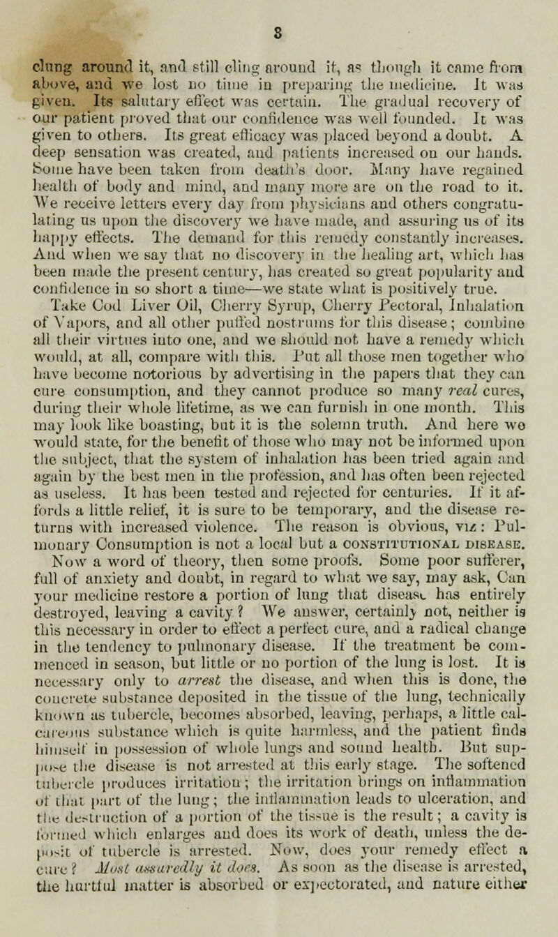 s clung around it, and still cling around it, as though it came from above, and we lost no time in preparing the medicine. It was given. Its salutary effect was certain. The gradual recovery of our patient proved that our confidence was well founded, It was given to others. Its great efficacy was placed beyond a doubt. A deep sensation was created, and patients increased on our hands. Some have been taken from death's door, ilany have regained healtb of body and mind, and many more are on the road to it. We receive letters every day from physicians and others congratu- lating us upon the discovery we have made, and assuring us of its happy effects. The demand for this remedy constantly increases. And when we say that no discovery in the healing art, which has been made the present century, has created so great popularity and confidence in so short a time—we state what is positively true. Take Cod Liver Oil, Cherry Syrup, Cherry Pectoral, Inhalation of Vapors, and all other puffed nostrums for this disease; combine all their virtues into one, and we should not have a remedy which would, at all, compare witli this. Put all those men together who have become notorious hy advertising in the papers that they can cure consumption, and they cannot produce so many real cores, during their whole lifetime, as we can furnish in one month. This may look like boasting, but it is the solemn truth. And here wo would state, for the benefit of those who may not be informed upon the subject, that the system of inhalation has been tried again and again by the best men in the profession, and has often been rejected as useless. It has been tested and rejected for centuries. If it af- fords a little relief, it is sure to be temporary, and the disease re- turns with increased violence. The reason is obvious, viz: Pul- monary Consumption is not a local but a constitutional disease. Now a word of theory, then some proofs. Some poor sufferer, full of anxiety and doubt, in regard to wdiat we say, may ask, Can your medicine restore a portion of lung that disease has entirely destroyed, leaving a cavity ? We answer, certainly not, neither is this necessary in order to effect a perfect cure, and a radical change in tlio tendency to pulmonary disease. If the treatment be com- menced in season, but little or no portion of the lung is lost. It is necessary only to arrest the disease, and when this is done, the concrete substance deposited in the tissue of the lung, technically known as tubercle, becomes absorbed, leaving, perhaps, a little cal- careous substance which is quite harmless, and the patient finds himself in possession of whole lungs and sound health. But sup- pose the disease is not arrested at this early stage. The softened tubercle produces irritation ; the irritation brings on inflammation ot that part of the lung; the inflammation leads to ulceration, and the destruction of a portion of the tissue is the result; a cavity is loriucd which enlarges and does its work of death, unless the de- posit of tubercle is arrested. Now, does your remedy effect a cure ? Mtist assuredly it dors. As soon as the disease is arrested, the hurtful matter is absorbed or expectorated, and nature either