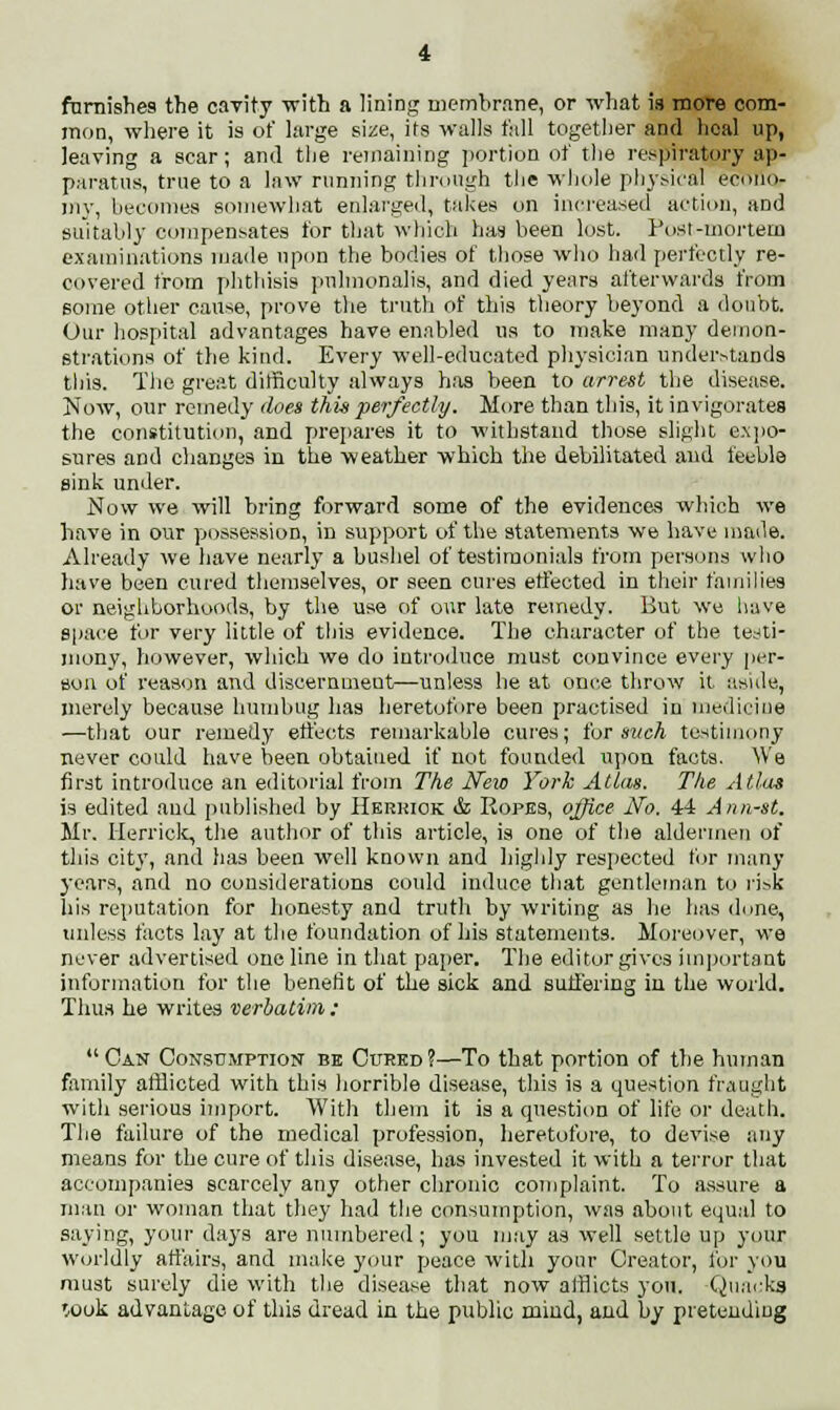 famishes the cavity -with a lining membrane, or what is more com- mon, where it is of large size, its walls fall together and heal up, leaving a scar; and the remaining portion of the respiratory ap- paratus, true to a law running through the whole physical econo- my, becomes somewhat enlarged, takes on increased action, and suitably compensates for that which has been lost. Fust-mortem examinations made upon the bodies of those who had perfectly re- covered from phthisis pulmonalis, and died years afterwards from some other cause, prove the truth of this theory beyond a doubt. Our hospital advantages have enabled us to make many demon- strations of the kind. Every well-educated physician understands this. The great difficulty always has been to arrest the disease. Now, our remedy does this perfectly. More than this, it invigorates the constitution, and prepares it to withstand those slight expo- sures and changes in the weather which the debilitated and feeble sink under. Now we will bring forward some of the evidences which we have in our possession, in support of the statements we have made. Already we have nearly a bushel of testimonials from persons who have been cured themselves, or seen cures effected in their families or neighborhoods, by the use of our late remedy. But we have space for very little of this evidence. The character of the testi- mony, however, which we do introduce must convince every per- son of reason and discernment—unless he at once throw it. aside, merely because humbug has heretofore been practised in medicine —that our remedy effects remarkable cures; for such testimony never could have been obtained if not founded upon facts. We first introduce an editorial from The New York Atlas. The Atlas is edited and published by Herriok & Ropes, office No. 44 Ann-st. Mr. Merrick, the author of this article, is one of the aldermen of this city, and has been well known and highly respected for many years, and no considerations could induce that gentleman to risk his reputation for honesty and truth by writing as he has done, unless facts lay at the foundation of his statements. Moreover, we never advertised one line in that paper. The editor gives important information for the benefit of the sick and suffering in the world. Thus he writes verbatim : Can Consumption be Cured?—To that portion of the human family afflicted with this horrible disease, this is a question fraught with serious import. With them it is a question of life or death. The failure of the medical profession, heretofore, to devise any means for the cure of this disease, has invested it with a terror that accompanies scarcely any other chronic complaint. To assure a man or woman that they had the consumption, was about equal to saying, your days are numbered ; you may as well settle up your worldly affairs, and make your peace with your Creator, for you must surely die with the disease that now afflicts you. Quacks Wok advantage of tins dread in the public mind, and by pretending