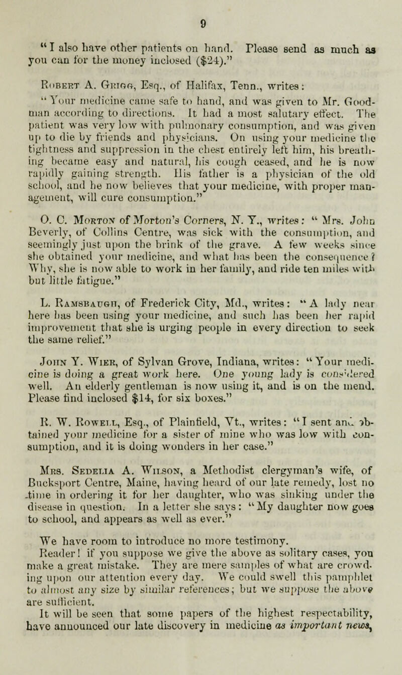  I also have other patients on hand. Tlease send as ranch as you can for the money inclosed ($24). Robert A. Grioo, Esq., of Halifax, Tenn., writes:  Your medicine came safe to hand, and was given to Mr. Good- man according to directions. It had a most salutary effect. The patient was very low with pulmonary consumption, and was given up to die hy friends and physicians. On using your medicine the tightness and suppression in the chest entirely left him, his breath- ing became easy and natural, his cough ceased, and he is now rapidly gaining strength. Ilis father is a physician of the old school, and he now believes that your medicine, with proper man- agement, will cure consumption. O. C. Morton of Morton's Corners, N. Y., writes:  Mrs. John Beverly, of Collins Centre, was sick with the consumption, and seemingly just upon the brink of the grave. A t'w weeks shire she obtained your medicine, and what has been the consequence! Why, she is now able to work in her family, and ride ten miles with but little fatigue. L. Ramsbaugh, of Frederick City, Md., writes :  A lady near here has been using your medicine, and such has been her rapid improvement that she is urging people in every direction to seek the same relief. John Y. Wikr, of Sylvan Grove, Indiana, writes:  Your medi- cine is doing a great work here. One 3*oung lady is cofls'dered well. An elderly gentleman is now using it, and is on the mend. Please find inclosed $14, for six boxes. K. W. Roweix, Esq., of Plaintield, Vt., writes: I sent anil ob- tained your medicine for a sister of mine who was low with con- sumption, and it is doing wonders in her case. Mrs. Sedetja A. Wilson, a Methodist clergyman's wife, of Bucksport Centre, Maine, having heard of our late remedy, lost no -time in ordering it for her daughter, who was sinking under the disease in question. In a letter she says: My daughter now goes to school, and appears as well as ever. We have room to introduce no more testimony. Reader! if you suppose we give the above as solitary cases, yon make a great mistake. They are mere samples of what are crowd- ing upon our attention every day. We could swell this pamphlet to almost any size by similar references; but we suppose the above are sufficient. It will be seen that some papers of the highest respectability, have announced our late discovery in medicine cm important new),