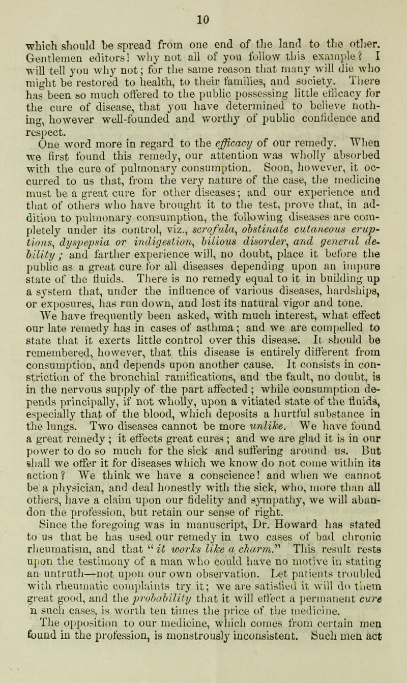 which should be spread from one end of the land to the other. Gentlemen editors! why not all of you follow this example? I will tell you why not; for the same reason that many will die who might be restored to health, to their families, and society. There has been so much offered to the public possessing little efficacy for the cure of disease, that you have determined to believe noth- ing, however well-founded and worthy of public confidence and respect. One word more in regard to the efficacy of our remedy. When we first found this remedy, our attention was wholly absorbed with the cure of pulmonary consumption. Soon, however, it oc- curred to us that, from the very nature of the case, the medicine must be a great cure for other diseases; and our experience and that of others who have brought it to the test, prove that, in ad- dition to pulmonary consumption, the following diseases are com- pletely under its control, viz., scrofula, obstinate cutaneous erup- tions, dyspepsia or indigestion, bilious disorder, and general de- bility ; and farther experience will, no doubt, place it before the public as a great cure for all diseases depending upon an impure state of the fluids. There is no remedy equal to it in building up a system that, under the influence of various diseases, hardships, or exposures, lias run down, and lost its natural vigor and tone. We have frequently been asked, with much interest, what effect our late remedy has in cases of asthma; and we are compelled to state that it exerts little control over this disease. It should be remembered, however, that this disease is entirely different from consumption, and depends upon another cause. It consists in con- striction of the bronchial ramifications, and the fault, no doubt, is in the nervous supply of the part affected; while consumption de- pends principally, if not wholly, upon a vitiated state of the fluids, especially that of the blood, which deposits a hurtful substance in the lungs. Two diseases cannot be more unlike. We have found a great remedy ; it effects great cures; and we are glad it is in our power to do so much for the sick and suffering around us. But shall we offer it for diseases which we know do not come within its action? We think we have a conscience! and when we cannot be a physician, and deal honestly with the sick, who, more than all others, have a claim upon our fidelity and sympathy, we will aban- don the profession, but retain our sense of right. Since the foregoing was in manuscript, Dr. Howard has stated to us that be has used our remedy in two cases of bad chronic rheumatism, and that  if works like a charm. This result rests upon the testimony of a man who could have no motive in stating an untruth—not upon our own observation. Let patients troubled with rheumatic complaints try it; we are satisfied it will do them great good, and the probability that it will effect a permanent cure n such cases, is worth ten times the price of the medicine. The opposition to our medicine, which comes from certain men Euund in the profession, is monstrously inconsistent. Such men act