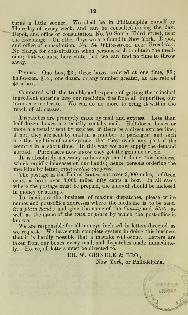 trims a little sooner. We shall be in Philadelphia ourself or Thursday of every week, and can be consulted during the day. Depot, and office of consultation, No. 70 South Third street, near the Exchange. On other days we are found in New York. Depot, and office of consultation, No. 54 White-street, near Broadway. No charge for consultations when persons wish to obtain the medi- cine ; but we must here state that we can find no time to throw away. Prices.—One box, $3 ; three boxes ordered at one time, $8; half-dozen, $14; one dozen, or any number greater, at the rate of $2 a box. Compared with the trouble and expense of getting the principal ingredient entering into our medicine, free from all impurities, our terms are moderate. We can do no more to bring it within the reach of all classes. Dispatches are promptly made by mail and express. Less than half-dozen boxes are usually sent by mail. Half-dozen boxes or more are usually sent by express, if there be a direct express line; if not, they are sent by mail in a number of packages; and such are the facilities of conveyance, that they reach any part of the country in a short time. In this way we now supply the demand abroad. Purchasers now know they get the genuine article. It is absolutely necessary to have system in doing this business, which rapidly increases on our hands; hence persons ordering the medicine by letter, must inclose the price. The postage in the United States, not over 3,000 miles, is fifteen cents a box; over 3,000 miles, fifty cents a box. In all cases where the postage must be prepaid, the amount should be inclosed in money or stamps. To facilitate the business of making dispatches, please write names and post-office addresses where the medicine is to be sent, in a plain hand; and give the name of the County and State, as well as the name of the town or place by which the post-office is known. We are responsible for all moneys inclosed in letters directed as we request. We have such complete system in doing this business that it is hardly possible that a mistake will occur. Letters are taken from our boxes every mail, and dispatches made immediate- ly. He^ce, all letters must be directed to, DR. W. GRINDLE & BRO., New York, or Philadelphia. - <-.