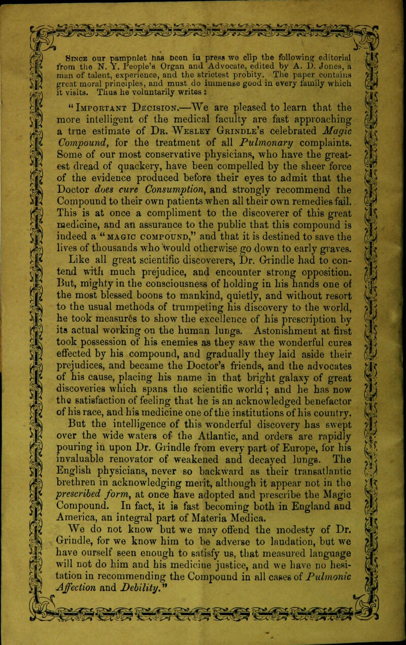 mismt^mmmmrmmmmmm S ft I Since our pampnlet has Deen iu press wo clip the following editorial from the N. V. People's Organ and Advocate, edited by A. 1). Jones, a man of talent, experience, and the strictest probity. The paper contains great moral principles, and must do immense good in every family which it visits. Thus he voluntarily writes:  Important Decision.—We are pleased to learn that the more intelligent of the medical faculty are fast approaching a tine estimate of Dr. Wesley Grindle's celebrated Magic Compound, for the treatment of all Pulmonary complaints. Some of our most conservative physicians, who have the great- est dread of quackery, have been compelled by the sheer force of the evidence produced before their eyes to admit that the Doctor does cure Consumption, and strongly recommend the Compound to their own patients when all their own remedies fail. This is at once a compliment to the discoverer of this great medicine, and an assurance to the public that this compound is indeed a magic compound, and that it is destined to save the lives of thousands who would otherwise go down to early graves. Like all great scientific discoverers, Dr. Grindle had to con- tend with much prejudice, and encounter strong opposition. But, mighty in the consciousness of holding in his hands one of the most blessed boons to mankind, quietly, and without resort to the usual methods of trumpeting his discovery to the world, he took measures to show the excellence of his prescription by its actual working on the human lungs. Astonishment at first took possession of his enemies as they saw the wonderful cures effected by his compound, and gradually they laid aside their prejudices, and became the Doctor's friends, and the advocates of his cause, placing his name in that blight galaxy of great discoveries which spans tho scientific world ; and he has now the satisfaction of feeling that he is an acknowledged benefactor of his race, and his medicine one of the institutions of his country. But the intelligence of this wonderful discovery has swept over the wide waters of the Atlantic, and orders are rapidly pouring in upon Dr. Grindle from every part of Europe, for his invaluable renovator of weakened and decayed lungs. The English physicians, never so backward as their transatlantic brethren in acknowledging merit, although it appear not in the prescribed form, at once have adopted and prescribe the Magic Compound. In fact, it is fast becoming both in England and America, an integral part of Materia Medica. We do not know but we may offend the modesty of Dr. Grindle, for we know him to be adverse to Inudation, but we have ourself seen enough to satisfy us, that measured language will not do him and his medicine justice, and we have no hesi- tation iu recommending the Compound in all cases of Pulmonic Affection and Debility. I I 1