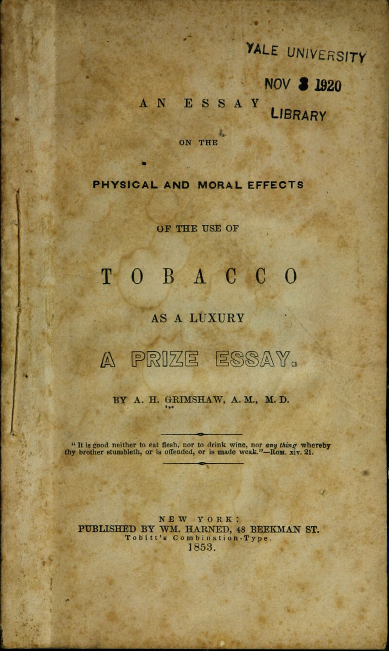 yALE UNIVERSITY NOV J 1920 AN ESSAY LIBRARY ON THE PHYSICAL AND MORAL EFFECTS OF THE USE OF TOBACCO AS A LUXURY ik reo: SAVc BY A. H. GKIMSHAW, A.M., M. D.  It is cood neither to eat flesh, nor to drink wine, nor any thing whereby thy brother stumbleth, or is offended, or is made weak.—ItoM. x\v. 21. NEW YORK: PUBLISHED BY WM. HARNED, 48 BEEKMAN ST. Tobitt's Combination-Type. 1853.