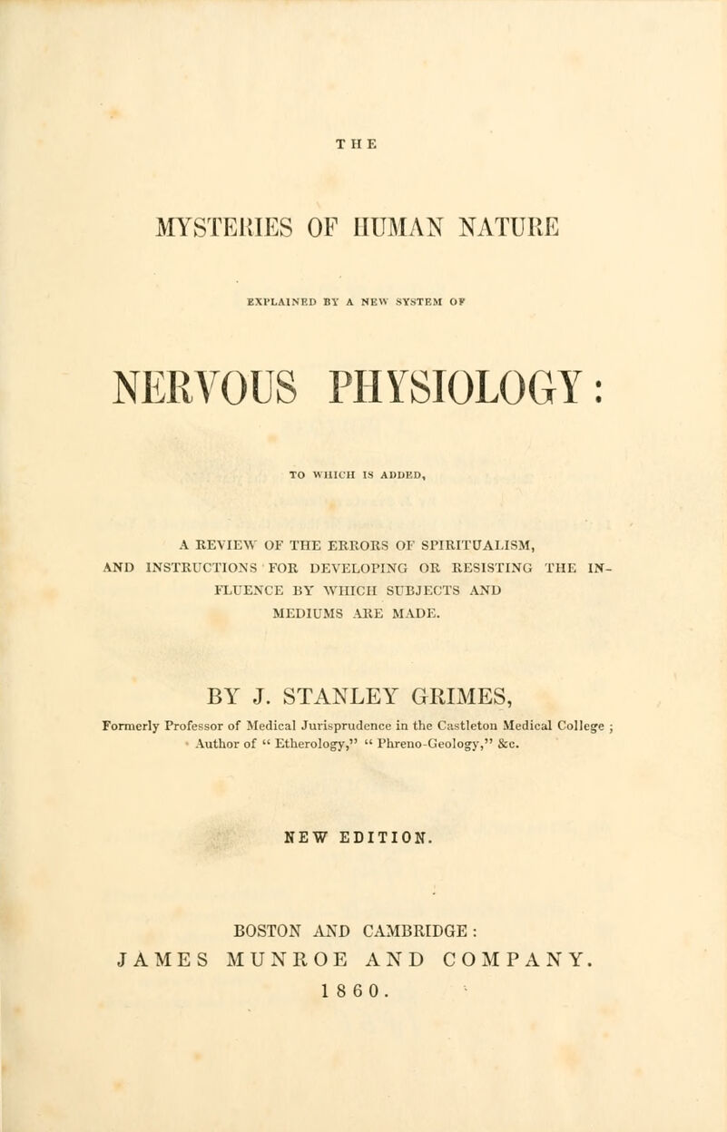 THE MYSTERIES OF HUMAN NATURE EXTLAINRD BY A NEW .SYSTEM OP NERVOUS PHYSIOLOGY: TO WHICH IS ADDED, A REVIEW OF THE ERRORS OF SPIRITUALISM, AND INSTRUCTIONS FOR DEVELOPING OR RESISTING THE IN- FLUENCE BY WHICH SUBJECTS AND MEDIUMS ARE MADE. BY J. STANLEY GRIMES, Formerly Professor of Medical Jurisprudence in the Castleton Medical College Author of  Etherology,  Phreno-Geology, &c. NEW EDITION. BOSTON AND CAMBRIDGE: JAMES MUNROE AND COMPANY. 1860.