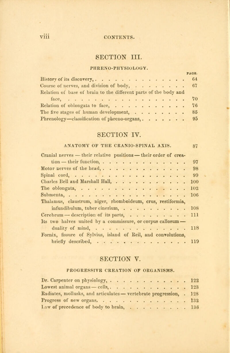 SECTION III. PHRENO-PHYSIOLOGY. PAGE. History of its discovery, 64 Course of nerves, and division of body, 6*7 Relation of base of brain to the different parts of the body and face, 70 Relation of oblongata to face, 76 The five stages of human development, 85 Phrenology—classification of phreno-organs, 95 SECTION IV. ANATOMY OF THE CRANIOSPINAL AXIS. 87 Cranial nerves—their relative positions — their order of crea- tion — their function, 97 Motor nerves of the head, 98 Spinal cord, 99 Charles Bell and Marshall Hall, 100 The oblongata, 102 Subnienta, 106 Thalamus, claustrum, niger, rhomboideum, crus, restiformia, infundibulum, tuber cinerium, 108 Cerebrum—description of its parts, Ill Its two halves united by a commissure, or corpus callosum— duality of mind, 118 Fornix, fissure of Sylvius, island of Reil, and convolutions, briefly described, 119 SECTION V. PROGRESSIVE CREATION OF ORGANISMS. Dr. Carpenter on physiology, 122 Lowest animal organs—cells, 123 Radiates, mollusks, and articulates—vertebrate progression, . 128 Progress of new organs, 132 Law of precedence of body to brain, 136