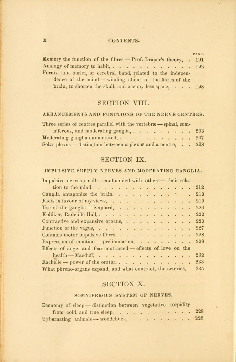 PAGE. Memory the function of the fibres — Prof. Draper's theory, . 191 Analogy of memory to habit, 192 Fornix and ourlet, or cerebral band, related to the indepen- dence of the mind — winding about of the fibres of the brain, to shorten the skull, and occupy less space, . . . 198 SECTION VIII. ARRANGEMENTS AND FUNCTIONS OF THE NERVE CENTRES. Three series of centres parallel with the vertebras — spinal, som- niferous, and moderating ganglia, 203 Moderating ganglia enumerated, 207 Solar plexus — distinction between a plexus and a centre, . . 208 SECTION IX. IMPULSIVE SUPPLY NERVES AND MODERATING GANGLIA. Impulsive nerves small — confounded with others—their rela- tion to the mind, 212 Ganglia antagonize the brain, • .213 Facts in favour of my views, 219 Use of the ganglia — Sequard, 220 Kolliker, Radcliffe Hall, 222 Contractive and expansive organs, 223 Function of the vagus, 227 Contains motor impulsive fibres, 228 Expression of emotion — prelimination, 229 Effects of anger and fear contrasted—effects of love on the health —Macduff, 232 Rachelle — power of the orator, 233 What phreuo-organs expand, and what contract, the arteries, 235 SECTION X. SOMNIFEROUS SYSTEM OF NERVES. Economy of sleep—distinction between vegetative torpidity from cold, and true sleep, 228 Uvbernating animals — woodchuck, 229