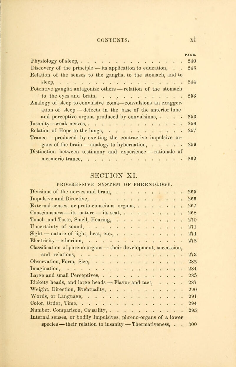 PAGE. Physiology of sleep, 240 Discovery of the principle —its application to education, . . 243 Relation of the senses to the ganglia, to the stomach, and to sleep, 244 Potentive ganglia antagonize others — relation of the stomach to the eyes and brain, 253 Analogy of sleep to convulsive coma—convulsions an exagger- ation of sleep — defects in the base of the anterior lobe and perceptive organs produced by convulsions, .... 253 Insanity—weak nerves, 256 Relation of Hope to the lungs, 251 Trance — produced by exciting the contractive impulsive or- gans of the brain— analogy to hybernation, 259 Distinction between testimony and experience — rationale of mesmeric trance, 262 SECTION XI. PROGRESSIVE SYSTEM OF PHRENOLOGY. Divisions of the nerves and brain, 265 Impulsive and Directive, 266 External senses, or proto-conscious organs, 26*7 Consciousness — its nature—its seat, 268 Touch and Taste, Smell, Hearing, 270 Uncertainty of sound, 271 Sight — nature of light, heat, etc, 271 Electricity—etherium, 272 Classification of phreno-organs — their development, succession, and relations, 273 Observation, Form, Size, 282 Imagination, 284 Large and small Perceptives, 285 Rickety heads, and large heads — Flavor and tact, .... 287 Weight, Direction, Eventuality, 290 Words, or Language, 291 Color, Order, Time, 294 Number, Comparison, Causality, 295 Internal senses, or bodily Impulsives, phreno-organs of a lower species — their relation to insanity — Thermativeness, . . 300