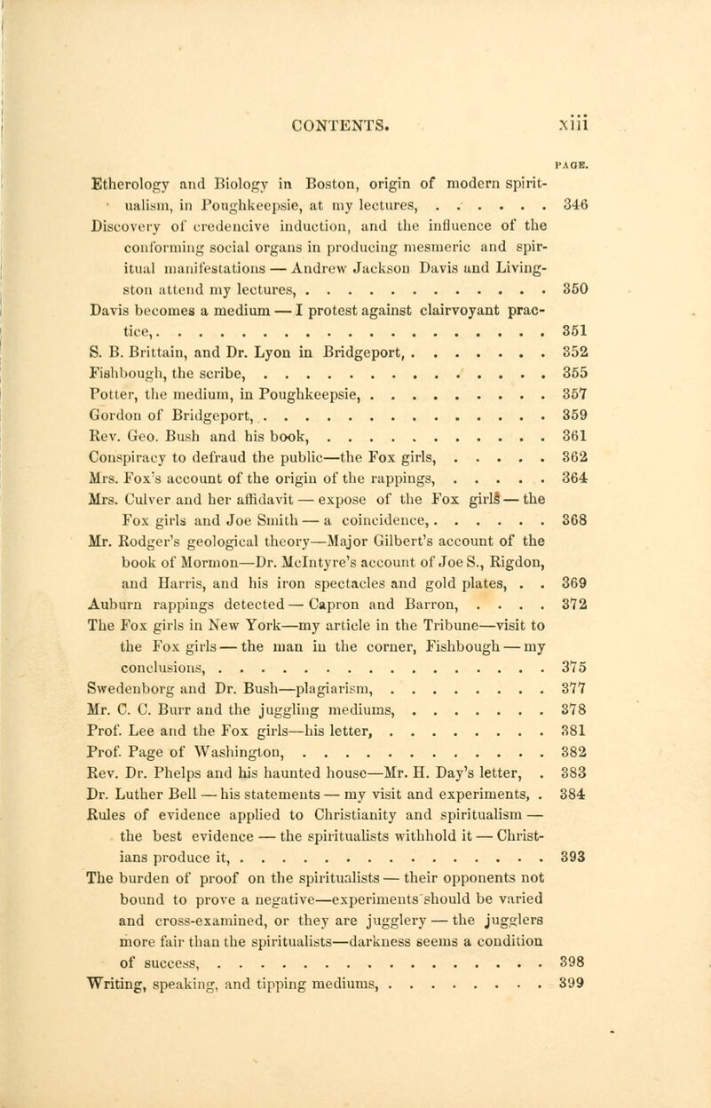 PA OB. Etherology and Biology in Boston, origin of modern spirit- ualism, in Ponghkeepsie, at my lectures, ...... 346 Discovery of credencive induction, and the influence of the conforming social organs in producing mesmeric and spir- itual manifestations — Andrew Jackson Davis and Living- ston attend my lectures, 350 Davis becomes a medium — I protest against clairvoyant prac- tice, 351 S. B. Brittain, and Dr. Lyon in Bridgeport, 352 Fishbough, the scribe, 355 Potter, the medium, in Poughkeepsie, 35*7 Gordon of Bridgeport, 359 Rev. Geo. Bush and his book, 361 Conspiracy to defraud the public—the Fox girls, 362 Mrs. Foxs account of the origin of the rappings, 364 Mrs. Culver and her affidavit — expose of the Fox girls'—the Fox girls and Joe Smith — a coincidence, 368 Mr. Rodger's geological theory—Major Gilbert's account of the book of Mormon—Dr. Mclntyre's account of Joe S., Rigdon, and Harris, and his iron spectacles and gold plates, . . 369 Auburn rappings detected — Capron and Barron, .... 3*72 The Fox girls in New York—my article in the Tribune—visit to the Fox girls — the man in the corner, Fishbough — my conclusions, 375 Swedenborg and Dr. Bush—plagiarism, 3*77 Mr. C. C. Burr and the juggling mediums, 3*78 Prof. Lee and the Fox girls—his letter, 381 Prof. Page of Washington, 382 Rev. Dr. Phelps and his haunted house—Mr. H. Day's letter, . 383 Dr. Luther Bell — his statements — my visit and experiments, . 384 Rules of evidence applied to Christianity and spiritualism — the best evidence — the spiritualists withhold it — Christ- ians produce it, 393 The burden of proof on the spiritualists — their opponents not bound to prove a negative—experiments should be varied and cross-examined, or they are jugglery — the jugglers more fair than the spiritualists—darkness seems a condition of success, 398 Writing, speaking, and tipping mediums, 399