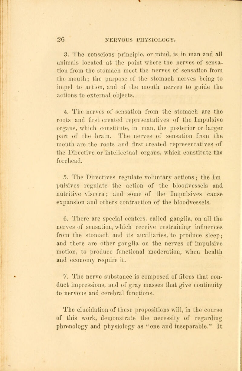 3. The conscious principle, or mind, is in man and all animals located at the point where the nerves of sensa- tion from the stomach meet the nerves of sensation from the mouth; the purpose of the stomach nerves being to impel to action, and of the mouth nerves to guide the actions to external objects. 4. The nerves of sensation from the stomach are the roots and first created representatives of the Impulsive organs, which constitute, in man, the posterior or larger part of the brain. The nerves of sensation from the mouth are the roots and first created representatives of the Directive or intellectual organs, which constitute the forehead. 5. The Directives regulate voluntary actions; the Im pulsives regulate the action of the bloodvessels and nutritive viscera; and some of the Impulsives cause expansion and others contraction of the bloodvessels. 6. There are special centers, called ganglia, on all the nerves of sensation, which receive restraining influences from the stomach and its auxiliaries, to produce sleep; and there are other ganglia on the nerves of impulsive motion, to produce functional moderation, when health and economy require it. 7. The nerve substance is composed of fibres that con- duct impressions, and of gray masses that give continuity to nervous and cerebral functions. The elucidation of these propositions will, in the course of this work, demonstrate the necessity of regarding phrenology and physiology as one and inseparable It