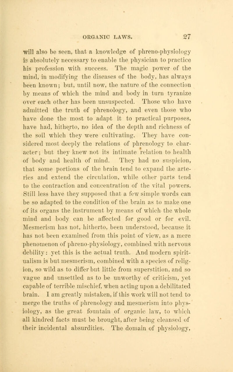 will also be seen, that a knowledge of phreno-physiology is absolutely necessary to enable the physician to practice his profession with success. The magic power of the mind, in modifying the diseases of the body, has always been known; but, until now, the nature of the connection by means of which the mind and body in turn tyranize over each other has been unsuspected. Those who have admitted the truth of phrenology, and even those who have done the most to adapt it to practical purposes, have had, hitherto, no idea of the depth and richness of the soil which they were cultivating. They have con- sidered most deeply the relations of phrenology to char- acter; but they knew not its intimate relation to health of body and health of mind. They had no suspicion, that some portions of the brain tend to expand the arte- ries and extend the circulation, while other parts tend to the contraction and concentration of the vital powers. Still less have they supposed that a few simple words can be so adapted to the condition of the brain as to make one of its organs the instrument by means of which the whole mind and body can be affected for good or for evil. Mesmerism has not, hitherto, been understood, because it has not been examined from this point of view, as a mere phenomenon of phreno-physiology, combined with nervous debility: yet this is the actual truth. And modern spirit- ualism is but mesmerism, combined with a species of relig- ion, so wild as to differ but little from superstition, and so vague and unsettled as to be unworthy of criticism, yet capable of terrible mischief, when acting upon a debilitated brain. I am greatly mistaken, if this work will not tend to merge the truths of phrenology and mesmerism into phys- iology, as the great fountain of organic law, to which all kindred facts must be brought, after being cleansed of their incidental absurdities. The domain of physiology,