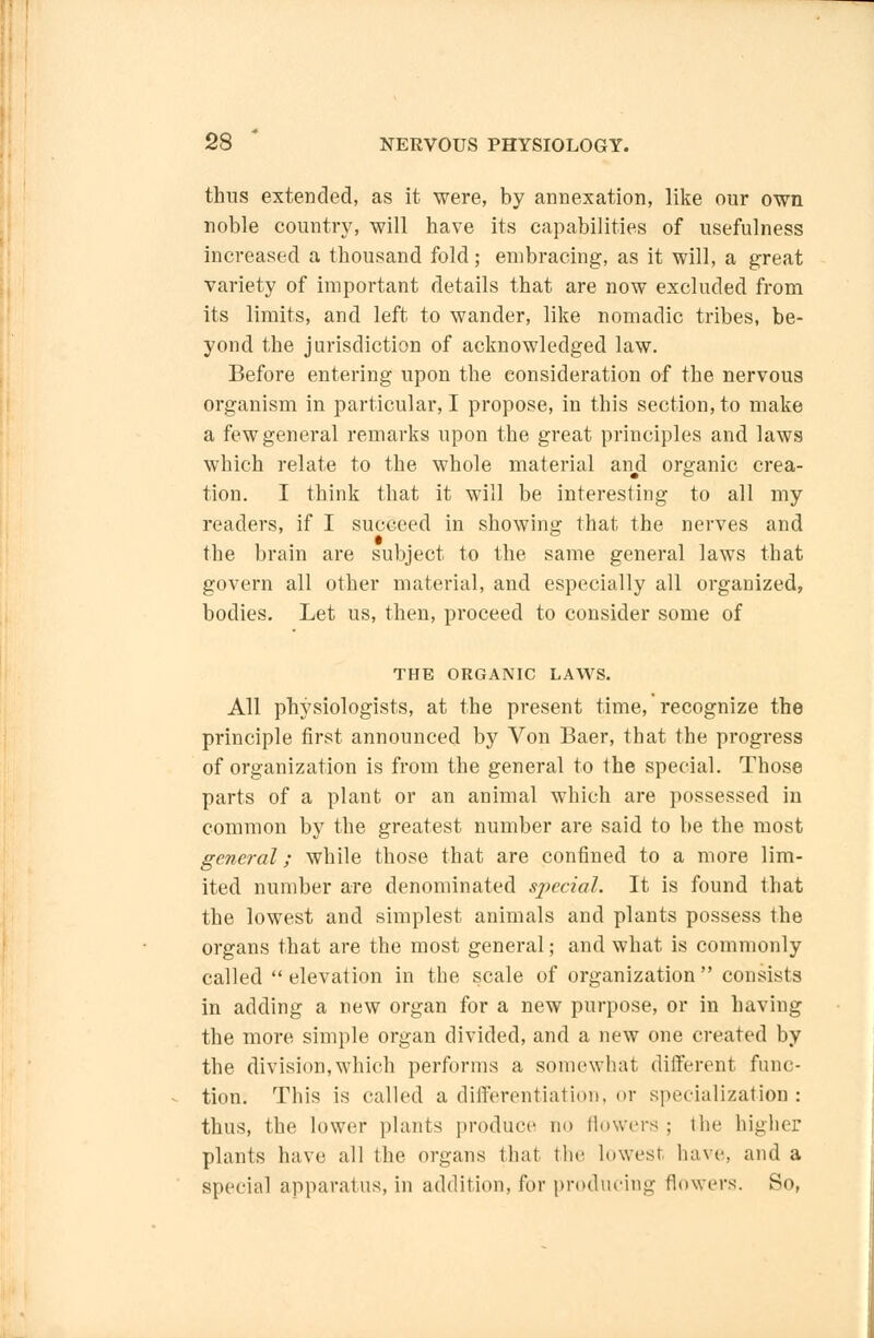 thus extended, as it were, by annexation, like our own noble country, will have its capabilities of usefulness increased a thousand fold; embracing, as it will, a great variety of important details that are now excluded from its limits, and left to wander, like nomadic tribes, be- yond the jurisdiction of acknowledged law. Before entering upon the consideration of the nervous organism in particular, I propose, in this section, to make a few general remarks upon the great principles and laws which relate to the whole material and organic crea- tion. I think that it will be interesting to all my readers, if I succeed in showing that the nerves and the brain are subject to the same general laws that govern all other material, and especially all organized, bodies. Let us, then, proceed to consider some of THE ORGANIC LAWS. All physiologists, at the present time, recognize the principle first announced by Von Baer, that the progress of organization is from the general to the special. Those parts of a plant or an animal which are possessed in common by the greatest number are said to be the most general; while those that are confined to a more lim- ited number are denominated special. It is found that the lowest and simplest animals and plants possess the organs that are the most general; and what is commonly called elevation in the scale of organization consists in adding a new organ for a new purpose, or in having the more simple organ divided, and a new one created by the division, which performs a somewhat different func- tion: This is called a differentiation, or specialization: thus, the lower plants produce no flowers ; the higher plants have all the organs that the lowest have, and a special apparatus, in addition, for producing flowers. So,