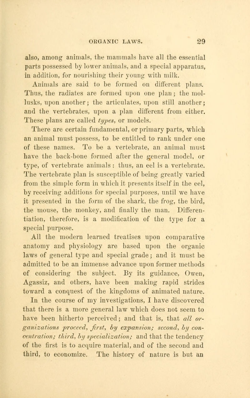 also, among animals, the mammals have all the essential parts possessed by lower animals, and a special apparatus, in addition, for nourishing their young with milk. Animals are said to be formed on different plans. Thus, the radiates are formed upon one plan ; the mol- lusks, upon another; the articulates, upon still another; and the vertebrates, upon a plan different from either. These plans are called types, or models. There are certain fundamental, or primary parts, which an animal must possess, to be entitled to rank under one of these names. To be a vertebrate, an animal must have the back-bone formed after the general model, or type, of vertebrate animals: thus, an eel is a vertebrate. The vertebrate plan is susceptible of being greatly varied from the simple form in which it presents itself in the eel, by receiving additions for special purposes, until we have it presented in the form of the shark, the frog, the bird, the mouse, the monkey, and finally the man. Differen- tiation, therefore, is a modification of the type for a special purpose. All the modern learned treatises upon comparative anatomy and physiology are based upon the organic laws of general type and special grade; and it must be admitted to be an immense advance upon former methods of considering the subject. By its guidance, Owen, Agassiz, and others, have been making rapid strides toward a conquest of the kingdoms of animated nature. In the course of my investigations, I have discovered that there is a more general law which does not seem to have been hitherto perceived; and that is, that all or- ganizations 2^oceed, first, by expansion; second, by con- centration; third, by specialization; and that the tendency of the first is to acquire material, and of the second and third, to economize. The history of nature is but an