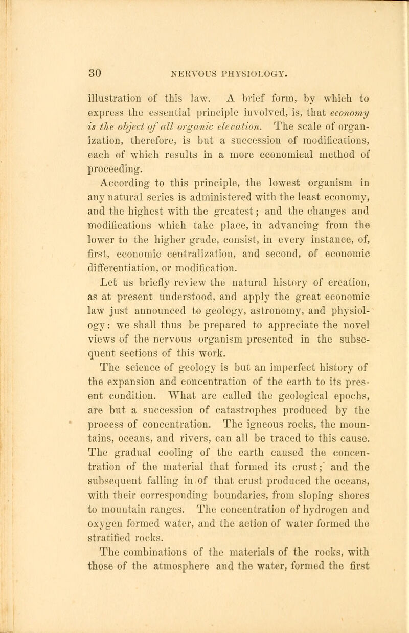 illustration of this law. A brief form, by which to express the essential principle involved, is, that economy is the object of all organic elevation. The scale of organ- ization, therefore, is but a succession of modifications, each of which results in a more economical method of proceeding. According to this principle, the lowest organism in any natural series is administered with the least economy, and the highest with the greatest; and the changes and modifications which take place, in advancing from the lower to the higher grade, consist, in every instance, of, first, economic centralization, and second, of economic differentiation, or modification. Let us briefly review the natural history of creation, as at present understood, and apply the great economic law just announced to geology, astronomy, and physiol- ogy : we shall thus be prepared to appreciate the novel views of the nervous organism presented in the subse- quent sections of this work. The science of geology is but an imperfect history of the expansion and concentration of the earth to its pres- ent condition. What are called the geological epochs, are but a succession of catastrophes produced by the process of concentration. The igneous rocks, the moun- tains, oceans, and rivers, can all be traced to this cause. The gradual cooling of the earth caused the concen- tration of the material that formed its crust;' and the subsequent falling in of that crust produced the oceans, with their corresponding boundaries, from sloping shores to mountain ranges. The concentration of hydrogen and oxygen formed water, and the action of water formed the stratified rocks. The combinations of the materials of the rocks, with those of the atmosphere and the water, formed the first