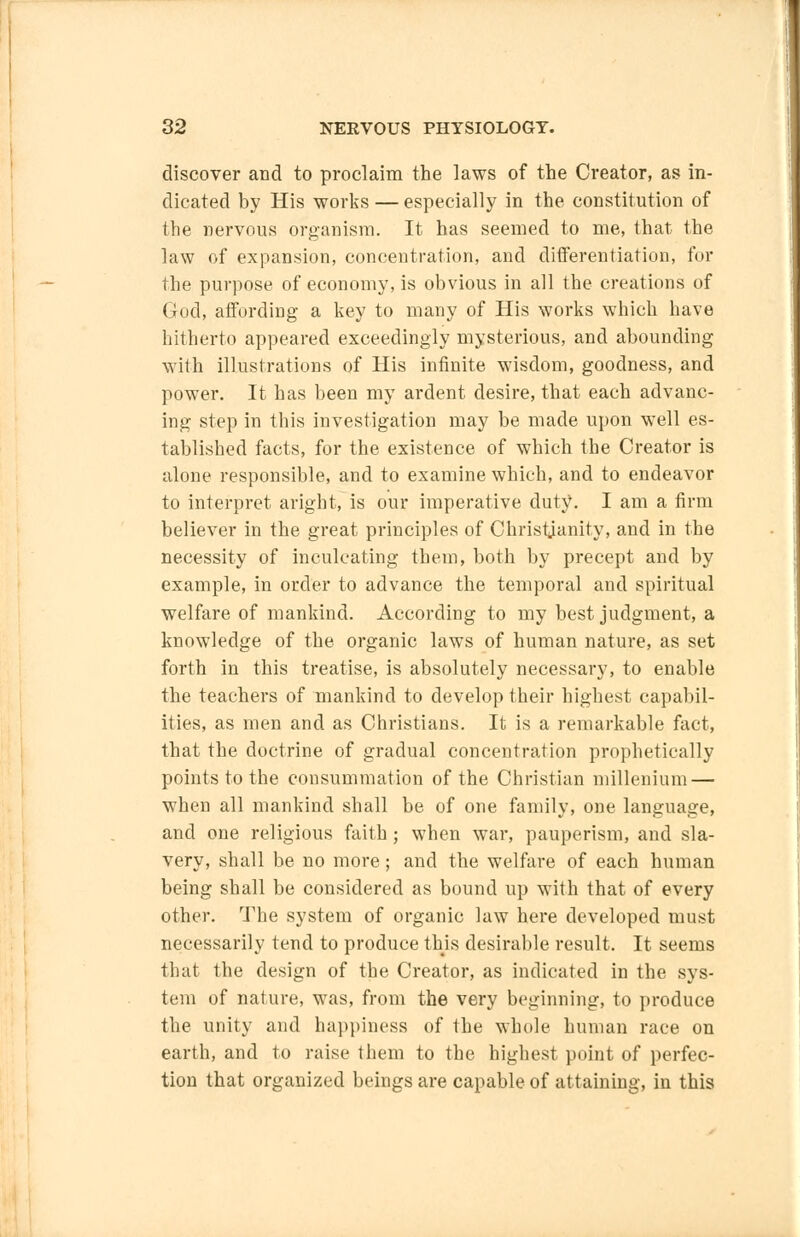 discover and to proclaim the laws of the Creator, as in- dicated by His works — especially in the constitution of the nervous organism. It has seemed to me, that the law of expansion, concentration, and differentiation, for the purpose of economy, is obvious in all the creations of God, affording a key to many of His works which have hitherto appeared exceedingly mysterious, and abounding with illustrations of His infinite wisdom, goodness, and power. It has been my ardent desire, that each advanc- ing step in this investigation may be made upon well es- tablished facts, for the existence of which the Creator is alone responsible, and to examine which, and to endeavor to interpret aright, is our imperative duty. I am a firm believer in the great principles of Christianity, and in the necessity of inculcating them, both by precept and by example, in order to advance the temporal and spiritual welfare of mankind. According to my best judgment, a knowledge of the organic laws of human nature, as set forth in this treatise, is absolutely necessary, to enable the teachers of mankind to develop their highest capabil- ities, as men and as Christians. It is a remarkable fact, that the doctrine of gradual concentration prophetically points to the consummation of the Christian milleniuni — when all mankind shall be of one family, one language, and one religious faith; when war, pauperism, and sla- very, shall be no more; and the welfare of each human being shall be considered as bound up with that of every other. The system of organic law here developed must necessarily tend to produce this desirable result. It seems that the design of the Creator, as indicated in the sys- tem of nature, was, from the very beginning, to produce the unity and happiness of the whole human race on earth, and to raise them to the highest point of perfec- tion that organized beings are capable of attaining, in this