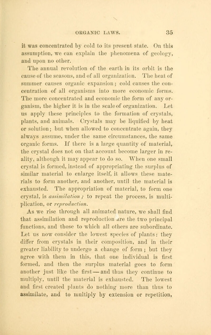 it was concentrated by cold to its present state. On this assumption, we can explain the phenomena of geology, and upon no other. The annual revolution of the earth in its orbit is the cause of the seasons, and of all organization. The heal of summer causes organic expansion; cold causes the con- centration of all organisms into more economic forms. The more concentrated and economic the form of any or- ganism, the higher it is in the scale of organization. Let us apply these principles to the formation of crystals, plants, and animals. Crystals may be liquified by heat or solution; but when allowed to concentrate again, they always assume, under the same circumstances, the same organic forms. If there is a large quantity of material, the crystal does not on that account become larger in re- ality, although it may appear to do so. When one small crystal is formed, instead of appropriating the surplus of similar material to enlarge itself, it allows these mate- rials to form another, and another, until the material is exhausted. The appropriation of material, to form one crystal, is assimilation; to repeat the process, is multi- plication, or reproduction. As we rise through all animated nature, we shall find that assimilation and reproduction are the two principal functions, and those to which all others are subordinate. Let us now consider the lowest species of plants: they differ from crystals in their composition, and in their greater liability to undergo a change of form ; but they agree with them in this, that one individual is first formed, and then the surplus material goes to form another just like the first—and thus they continue to multiply, until the material is exhausted. The lowest and first created plants do nothing more than thus to assimilate, and to multiply by extension or repetition,