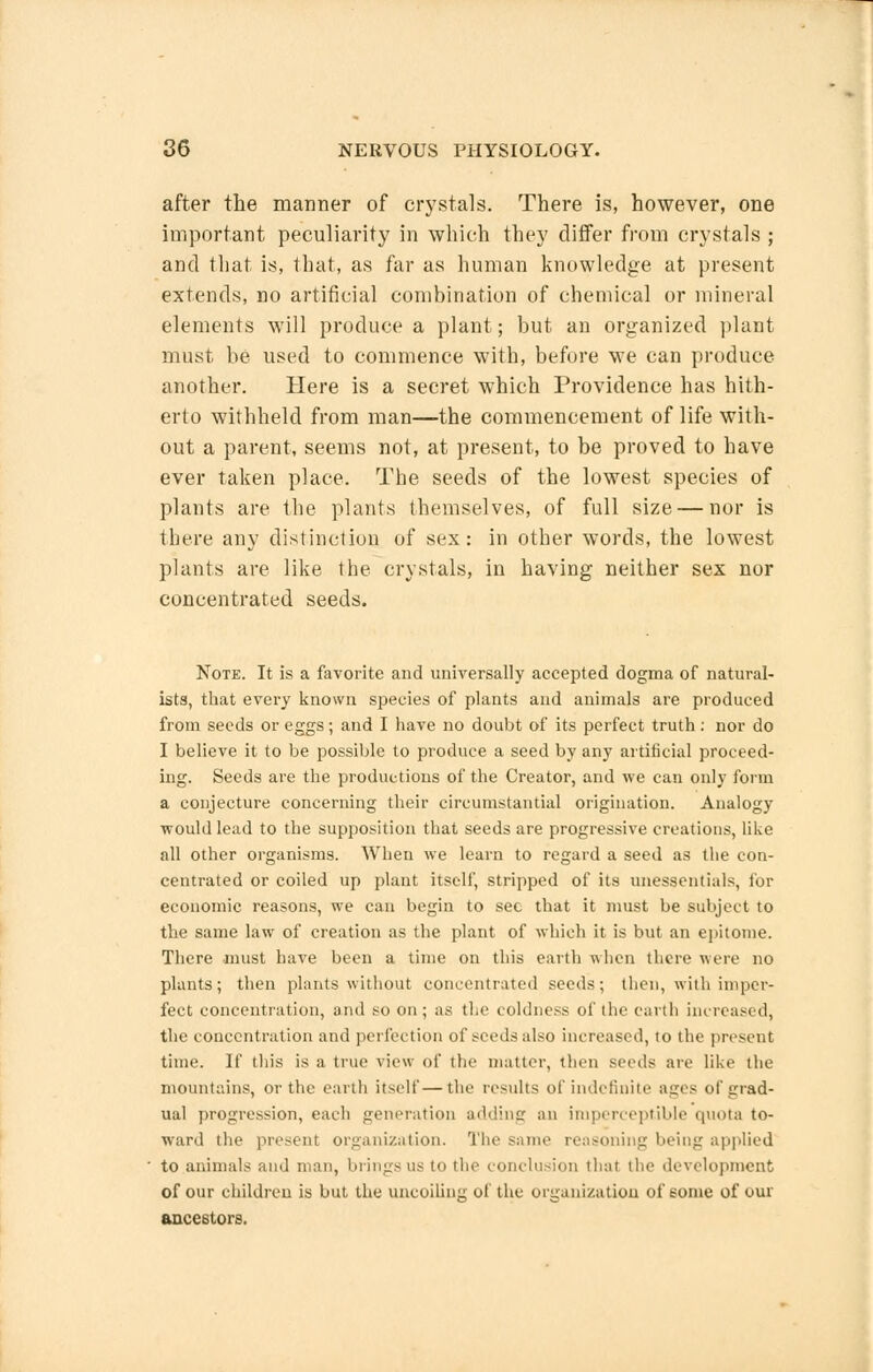 after the manner of crystals. There is, however, one important peculiarity in which they differ from crystals ; and that is, that, as far as human knowledge at present extends, no artificial combination of chemical or mineral elements will produce a plant; but an organized plant must be used to commence with, before we can produce another. Here is a secret which Providence has hith- erto withheld from man—the commencement of life with- out a parent, seems not, at present, to be proved to have ever taken place. The seeds of the lowest species of plants are the plants themselves, of full size — nor is there any distinction of sex: in other words, the lowest plants are like the crystals, in having neither sex nor concentrated seeds. Note. It is a favorite and universally accepted dogma of natural- ists, that every known species of plants and animals are produced from seeds or eggs; and I have no doubt of its perfect truth: nor do I believe it to be possible to produce a seed by any artificial proceed- ing. Seeds are the productions of the Creator, and we can only form a conjecture concerning their circumstantial origination. Analogy would lead to the supposition that seeds are progressive creations, like all other organisms. When we learn to regard a seed as the con- centrated or coiled up plant itself, stripped of its unessentials, for economic reasons, we can begin to sec that it must be subject to the same law of creation as the plant of which it is but an epitome. There must have been a time on this earth when there were no plants; then plants without concentrated seeds; then, with imper- fect concentration, and so on; as the coldness of the earth increased, the concentration and perfection of seeds also increased, to the present time. If this is a true view of the matter, then seeds are like the mountains, or the earth itself—the results of indefinite ages of grad- ual progression, each generation adding an imperceptible quota to- ward the present organization. The same reasoning being applied to animals and man, brings us to the conclusion that the development of our children is but the uncoiling of the organization of some of our ancestors.