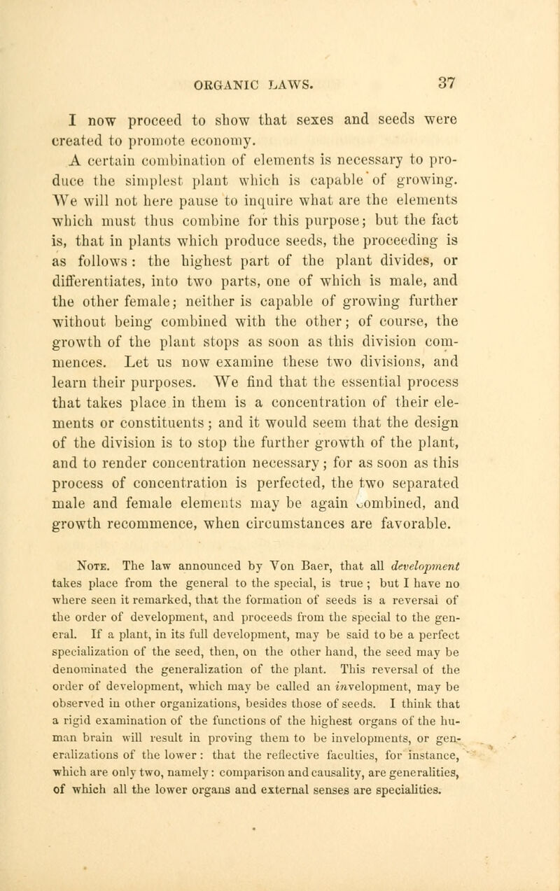 I now proceed to show that sexes and seeds were created to promote economy. A certain combination of elements is necessary to pro- duce the simplest plant which is capable'of growing. We will not here pause to inquire what are the elements which must thus combine for this purpose; but the fact is, that in plants which produce seeds, the proceeding is as follows : the highest part of the plant divides, or differentiates, into two parts, one of which is male, and the other female; neither is capable of growing further without being combined with the other; of course, the growth of the plant stops as soon as this division com- mences. Let us now examine these two divisions, and learn their purposes. We find that the essential process that takes place in them is a concentration of their ele- ments or constituents; and it would seem that the design of the division is to stop the further growth of the plant, and to render concentration necessary; for as soon as this process of concentration is perfected, the two separated male and female elements may be again combined, and growth recommence, when circumstances are favorable. Note. The law announced by Von Baer, that all development takes place from the general to the special, is true ; but I have no where seen it remarked, that the formation of seeds is a reversal of the order of development, and proceeds from the special to the gen- eral. If a plant, in its full development, may be said to be a perfect specialization of the seed, then, on the other hand, the seed may be denominated the generalization of the plant. This reversal of the order of development, which may be called an Envelopment, may be observed in other organizations, besides those of seeds. I think that a rigid examination of the functions of the highest organs of the hu- man brain will result in proving them to be invelopments, or gen- eralizations of the lower: that the reflective faculties, for instance, which are ouly two, namely: comparison and causality, are generalities, of whieh all the lower organs and external senses are specialities.