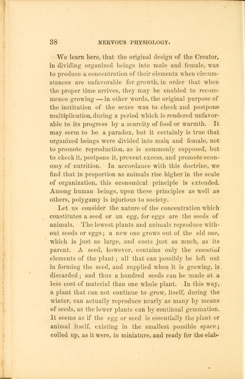 We learn here, that the original design of the Creator, in dividing organized beings into male and female, was to produce a concentration of their elements when circum- stances are unfavorable for growth, in order that when the proper time arrives, they may be enabled to recom- mence growing — in other words, the original purpose of the institution of the sexes was to check and postpone multiplication, during a period which is rendered unfavor- able to its progress by a scarcity of food or warmth. It may seem to be a paradox, but it certainly is true that organized beings were divided into male, and female, not to promote reproduction, as is commonly supposed, but to check it, postpone it, prevent excess, and promote econ- omy of nutrition. In accordance with this doctrine, we find that in proportion as animals rise higher in the scale of organization, this economical principle is extended. Among human beings, upon these principles as well as others, polygamy is injurious to society. Let us consider the nature of the concentration which constitutes a seed or an egg, for eggs are the seeds of animals. The lowest plants and animals reproduce with- out seeds or eggs; a new one grows out of the old one, which is just as large, and costs just as much, as its parent. A seed, however, contains only the essential elements of the plant; all that can possibly be left out in forming the seed, and supplied when it is growing, is discarded; and thus a hundred seeds can be made at a less cost of material than one whole plant. In this way, a plant that can not continue to grow, itself, during the winter, can actually reproduce nearly as many by means of seeds, as the lower plants can by continual gemmation. It seems as if the egg or seed is essentially the plant or animal itself, existing in the smallest possible space; coiled up, as it were, in miniature, and ready for the elab-