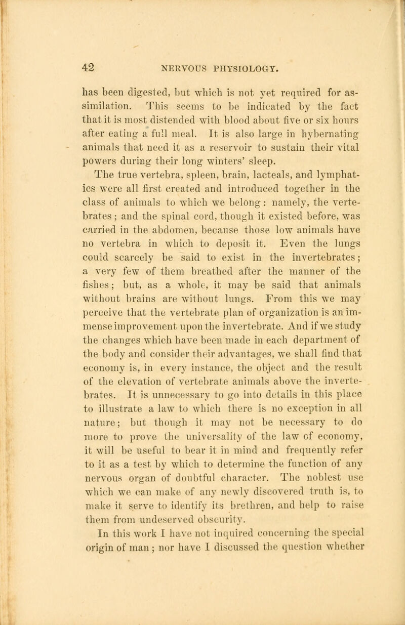 has been digested, but which is not yet required for as- similation. This seems to be indicated by the fact that it is most distended with blood about five or six hours after eating a full meal. It is also large in hybernating animals that need it as a reservoir to sustain their vital powers during their long winters' sleep. The true vertebra, spleen, brain, lacteals, and lymphat- ics were all first created and introduced together in the class of animals to which we belong: namely, the verte- brates ; and the spinal cord, though it existed before, was carried in the abdomen, because those low animals have no vertebra in which to deposit it. Even the lungs could scarcely be said to exist in the invertebrates; a very few of them breathed after the manner of the fishes; but, as a whole, it may be said that animals without brains are without lungs. From this we may perceive that the vertebrate plan of organization is an im- mense improvement upon the invertebrate. And if we study the changes which have been made in each department of the body and consider their advantages, we shall find that economy is, in every instance, the object and the result of the elevation of vertebrate animals above the inverte- brates. It is unnecessary to go into details in this place to illustrate a law to which there is no exception in all nature; but though it may not be necessary to do more to prove the universality of the law of economy, it will be useful to hear it in mind and frequently refer to it as a test by which to determine the function of any nervous organ of doubtful character. The noblest use which we can make of any newly discovered truth is, to make it serve to identify its brethren, and help to raise them from undeserved obscurity. In this work I have not inquired concerning the special origin of man; nor have I discussed the question whether