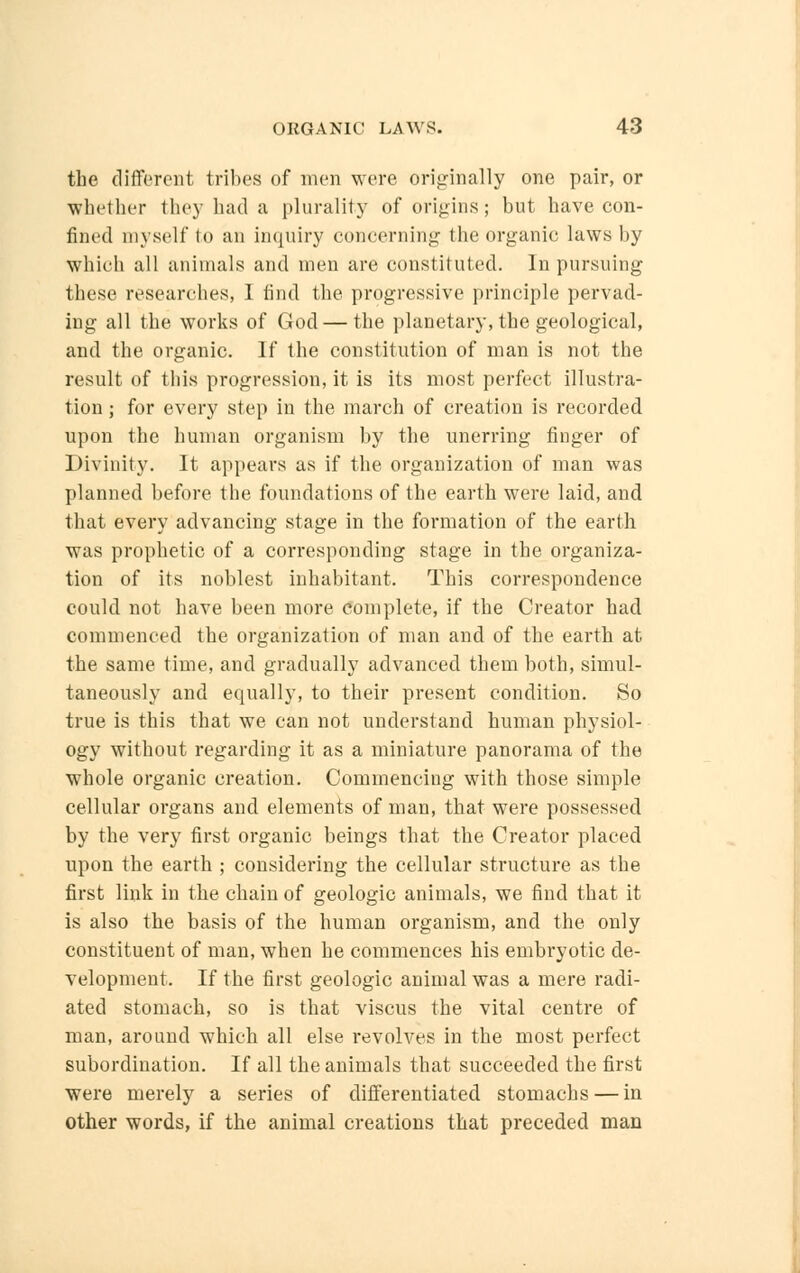 the different tribes of men were originally one pair, or whether they had a plurality of origins; but have con- fined myself to an inquiry concerning the organic laws by which all animals and men are constituted. In pursuing these researches, I find the progressive principle pervad- ing all the works of God — the planetary, the geological, and the organic. If the constitution of man is not the result of this progression, it is its most perfect illustra- tion ; for every step in the march of creation is recorded upon the human organism by the unerring finger of Divinity. It appears as if the organization of man was planned before the foundations of the earth were laid, and that every advancing stage in the formation of the earth was prophetic of a corresponding stage in the organiza- tion of its noblest inhabitant. This correspondence could not have been more complete, if the Creator had commenced the organization of man and of the earth at the same time, and gradually advanced them both, simul- taneously and equally, to their present condition. So true is this that we can not understand human physiol- ogy without regarding it as a miniature panorama of the whole organic creation. Commencing with those simple cellular organs and elements of man, that were possessed by the very first organic beings that the Creator placed upon the earth ; considering the cellular structure as the first link in the chain of geologic animals, we find that it is also the basis of the human organism, and the only constituent of man, when he commences his embryotic de- velopment. If the first geologic animal was a mere radi- ated stomach, so is that viscus the vital centre of man, around which all else revolves in the most perfect subordination. If all the animals that succeeded the first were merely a series of differentiated stomachs — in other words, if the animal creations that preceded man