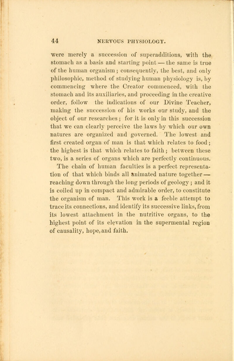 were merely a succession of superadditions, with the stomach as a basis and starting point — the same is true of the human organism; consequently, the best, and only philosophic, method of studying human physiology is, by commencing where the Creator commenced, with the stomach and its auxiliaries, and proceeding in the creative order, follow the indications of our Divine Teacher, making the succession of his works our study, and the object of our researches ; for it is only in this succession that we can clearly perceive the laws by which our own natures are organized and governed. The lowest and first created organ of man is that which relates to food; the highest is that which relates to faith; between these two, is a series of organs which are perfectly continuous. The chain of human faculties is a perfect representa- tion of that which binds all animated nature together — reaching down through the long periods of geology; and it is coiled up in compact and admirable order, to constitute the organism of man. This work is a feeble attempt to trace its connections, and identify its successive links, from its lowest attachment in the nutritive organs, to the highest point of its elevation in the supermental region of causality, hope, and faith.