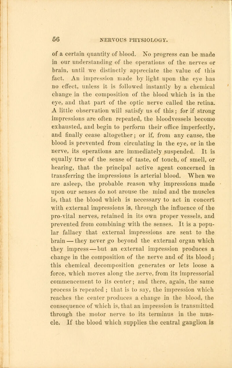 of a certain quantity of blood. No progress can be made in our understanding of the operations of the nerves or brain, until we distinctly appreciate the value of this fact. An impression made by light upon the eye has no effect, unless it is followed instantly by a chemical change in the composition of the blood which is in the eye, and that part of the optic nerve called the retina. A little observation will satisfy us of this; for if strong impressions are often repeated, the bloodvessels become exhausted, and begin to perform their office imperfectly, and finally cease altogether; or if, from any cause, the blood is prevented from circulating in the eye, or in the nerve, its operations are immediately suspended. It is equally true of the sense of taste, of touch, of smell, or hearing, that the principal active agent concerned in transferring the impressions is arterial blood. When we are asleep, the probable reason why impressions made upon our senses do not arouse the mind and the muscles is, that the blood which is necessary to act in concert with external impressions is, through the influence of the pro-vital nerves, retained in its own proper vessels, and prevented from combining with the senses. It is a popu- lar fallacy that external impressions are sent to the brain — they never go beyond the external organ which they impress—but an external impression produces a change in the composition of the nerve and of its blood; this chemical decomposition generates or lets loose a force, which moves along the nerve, from its impressorial commencement to its center; and there, again, the same process is repeated ; that is to say, the impression which reaches the center produces a change in the blood, the consequence of which is, that an impression is transmitted through the motor nerve to its terminus in the mus- cle. If the blood which supplies the central ganglion is