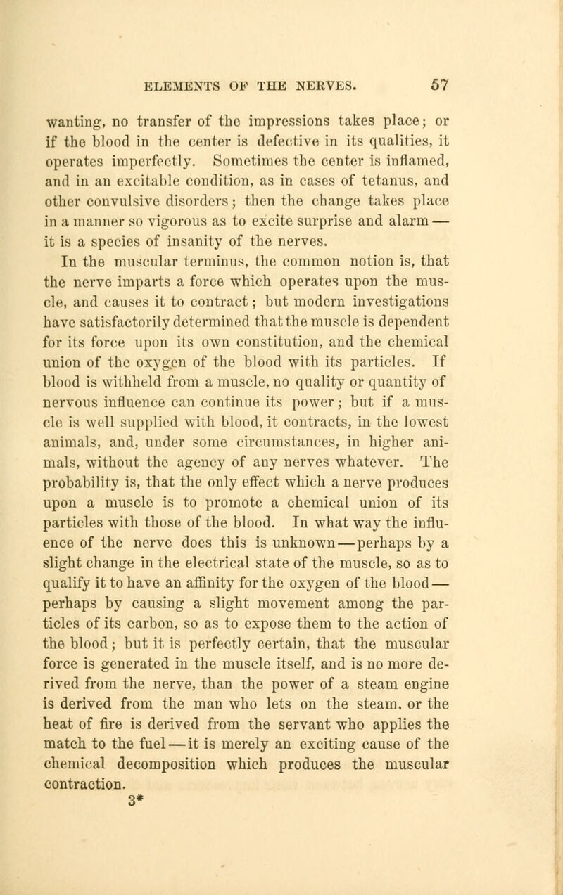 wanting, no transfer of the impressions takes place; or if the blood in the center is defective in its qualities, it operates imperfectly. Sometimes the center is inflamed, and in an excitable condition, as in cases of tetanus, and other convulsive disorders; then the change takes place in a manner so vigorous as to excite surprise and alarm — it is a species of insanity of the nerves. In the muscular terminus, the common notion is, that the nerve imparts a force which operates upon the mus- cle, and causes it to contract; but modern investigations have satisfactorily determined thatthe muscle is dependent for its force upon its own constitution, and the chemical union of the oxygen of the blood with its particles. If blood is withheld from a muscle, no quality or quantity of nervous influence can continue its power; but if a mus- cle is well supplied with blood, it contracts, in the lowest animals, and, under some circumstances, in higher ani- mals, without the agency of any nerves whatever. The probability is, that the only effect which a nerve produces upon a muscle is to promote a chemical union of its particles with those of the blood. In what way the influ- ence of the nerve does this is unknown—perhaps by a slight change in the electrical state of the muscle, so as to qualify it to have an affinity for the oxygen of the blood— perhaps by causing a slight movement among the par- ticles of its carbon, so as to expose them to the action of the blood; but it is perfectly certain, that the muscular force is generated in the muscle itself, and is no more de- rived from the nerve, than the power of a steam engine is derived from the man who lets on the steam, or the heat of fire is derived from the servant who applies the match to the fuel—it is merely an exciting cause of the chemical decomposition which produces the muscular contraction. 3*