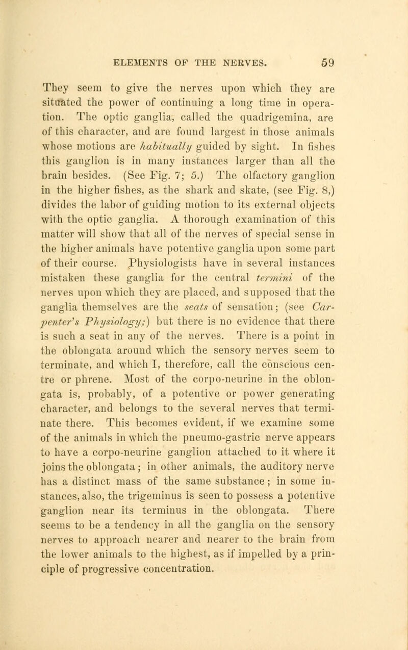 They seem to give the nerves upon which they are situated the power of continuing a long time in opera- tion. The optic ganglia, called the quadrigemina, are of this character, and are found largest in those animals whose motions are habitually guided by sight. In fishes this ganglion is in many instances larger than all the brain besides. (See Fig. 7; 5.) The olfactory ganglion in the higher fishes, as the shark and skate, (see Fig. 8,) divides the labor of guiding motion to its external objects with the optic ganglia. A thorough examination of this matter will show that all of the nerves of special sense in the higher animals have potentive ganglia upon some part of their course. .Physiologists have in several instances mistaken these ganglia for the central termini of the nerves upon which they are placed, and supposed that the ganglia themselves are the seats of sensation; (see Car- penter's Physiology;) but there is no evidence that there is such a seat in any of the nerves. There is a point in the oblongata around which the sensory nerves seem to terminate, and which I, therefore, call the conscious cen- tre or phrene. Most of the corpo-neurine in the oblon- gata is, probably, of a potentive or power generating character, and belongs to the several nerves that termi- nate there. This becomes evident, if we examine some of the animals in which the pneumo-gastric nerve appears to have a corpo-neurine ganglion attached to it where it joins the oblongata; in other animals, the auditory nerve has a distinct mass of the same substance; in some in- stances, also, the trigeminus is seen to possess a potentive ganglion near its terminus in the oblongata. There seems to be a tendency in all the ganglia on the sensory nerves to approach nearer and nearer to the brain from the lower animals to the highest, as if impelled by a prin- ciple of progressive concentration.