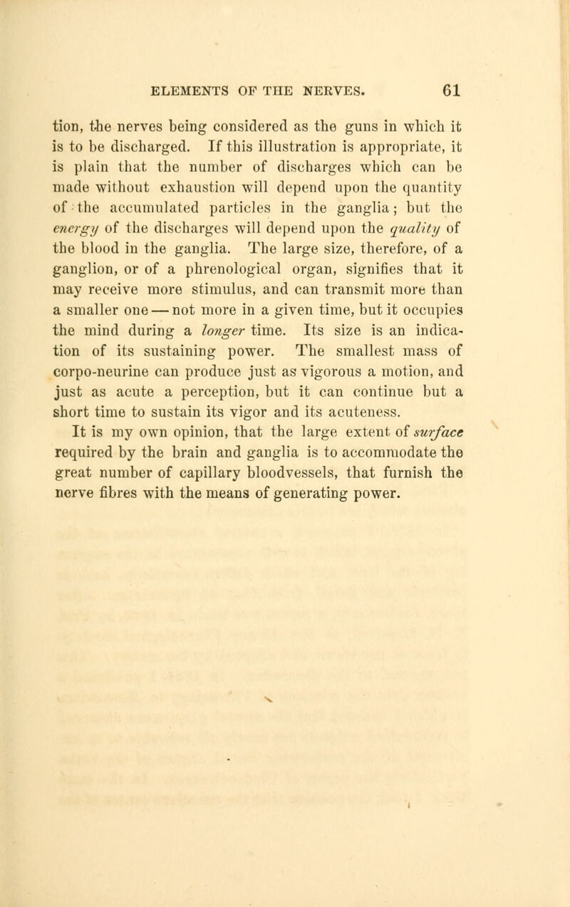 tion, the nerves being considered as the guns in which it is to be discharged. If this illustration is appropriate, it is plain that the number of discharges which can be made without exhaustion will depend upon the quantity of the accumulated particles in the ganglia; but the energy of the discharges will depend upon the quality of the blood in the ganglia. The large size, therefore, of a ganglion, or of a phrenological organ, signifies that it may receive more stimulus, and can transmit more than a smaller one — not more in a given time, but it occupies the mind during a longer time. Its size is an indica- tion of its sustaining power. The smallest mass of corpo-neurine can produce just as vigorous a motion, and just as acute a perception, but it can continue but a short time to sustain its vigor and its acuteness. It is my own opinion, that the large extent of surface required by the brain and ganglia is to accommodate the great number of capillary bloodvessels, that furnish the nerve fibres with the means of generating power.