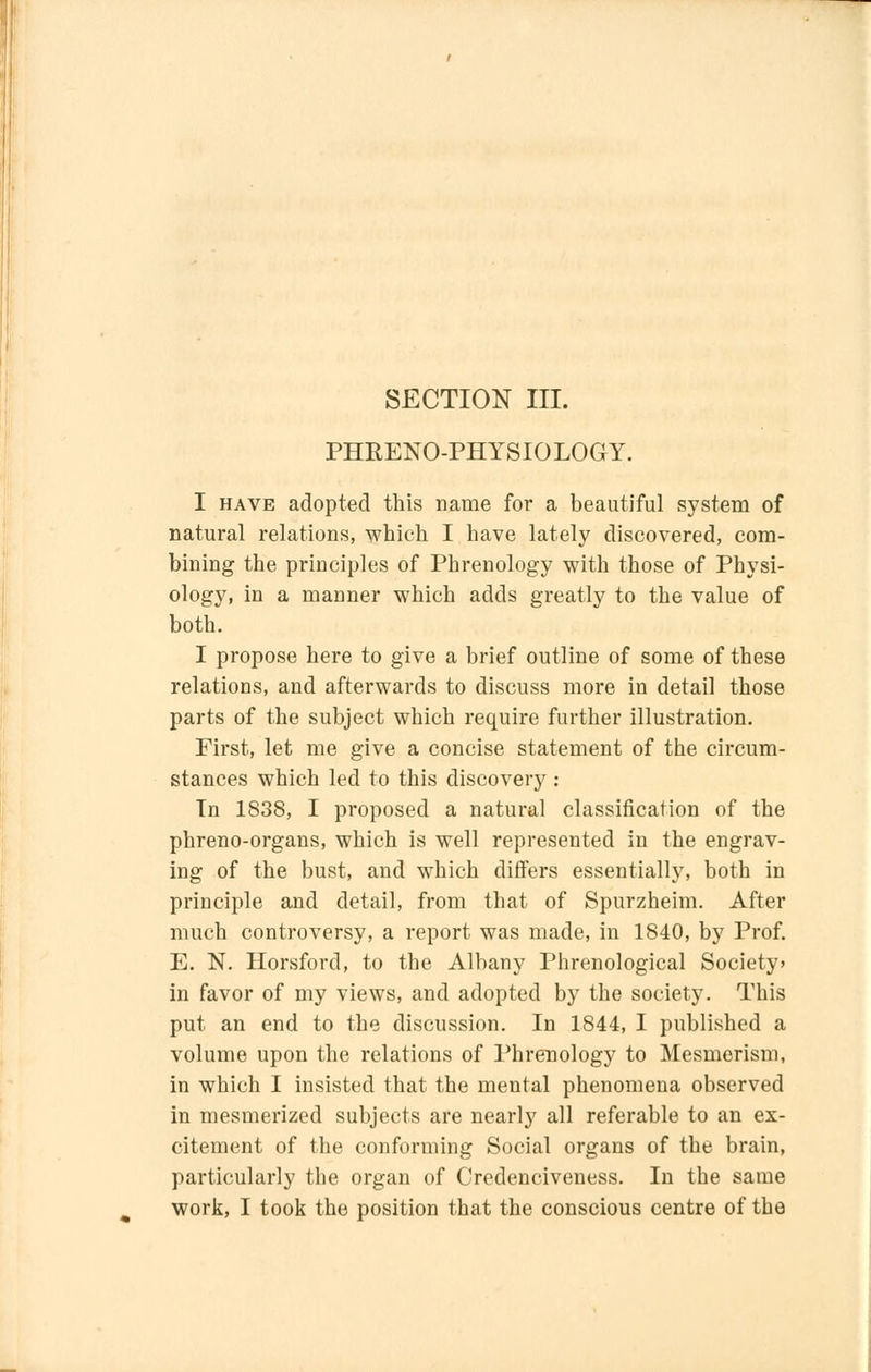 SECTION III. PHRENO-PHYSIOLOGY. I have adopted this name for a beautiful system of natural relations, which I have lately discovered, com- bining the principles of Phrenology with those of Physi- ology, in a manner which adds greatly to the value of both. I propose here to give a brief outline of some of these relations, and afterwards to discuss more in detail those parts of the subject which require further illustration. First, let me give a concise statement of the circum- stances which led to this discovery : Tn 1838, I proposed a natural classification of the phreno-organs, which is well represented in the engrav- ing of the bust, and which differs essentially, both in principle and detail, from that of Spurzheim. After much controversy, a report was made, in 1840, by Prof. E. N. Horsford, to the Albany Phrenological Society' in favor of my views, and adopted by the society. This put an end to the discussion. In 1844, I published a volume upon the relations of Phrenology to Mesmerism, in which I insisted that the mental phenomena observed in mesmerized subjects are nearly all referable to an ex- citement of the conforming Social organs of the brain, particularly the organ of Credenciveness. In the same
