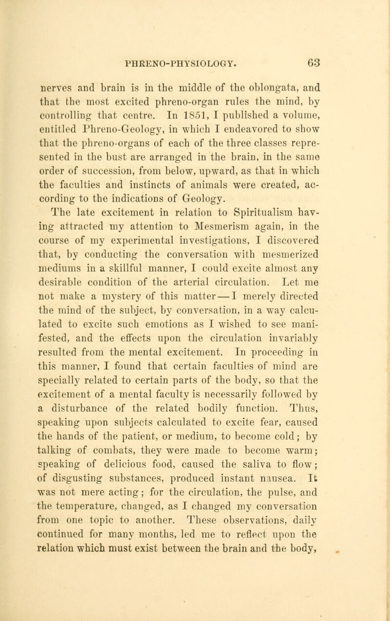 nerves and brain is in the middle of the oblongata, and that the most excited phreno-organ rules the mind, by controlling that centre. In 1851, I published a volume, entitled Phreno-Geology, in wbich I endeavored to show that the phreno-organs of each of the three classes repre- sented in the bust are arranged in the brain, in the same order of succession, from below, upward, as that in which the faculties and instincts of animals were created, ac- cording to the indications of Geology. The late excitement in relation to Spiritualism hav- ing attracted my attention to Mesmerism again, in the course of my experimental investigations, I discovered that, by conducting the conversation with mesmerized mediums in a skillful manner, I could excite almost any desirable condition of the arterial circulation. Let me not make a mystery of this matter — I merely directed the mind of the subject, by conversation, in a way calcu- lated to excite such emotions as I wished to see mani- fested, and the effects upon the circulation invariably resulted from the mental excitement. In proceeding in this manner, I found that certain faculties of mind are specially related to certain parts of the body, so that the excitement of a mental faculty is necessarily followed by a disturbance of the related bodily function. Thus, speaking upon subjects calculated to excite fear, caused the hands of the patient, or medium, to become cold; by talking of combats, they were made to become warm; speaking of delicious food, caused the saliva to flow; of disgusting substances, produced instant nausea. It was not mere acting; for the circulation, the pulse, and the temperature, changed, as I changed my conversation from one topic to another. These observations, daily continued for many months, led me to reflect upon the relation which must exist between the brain and the body,