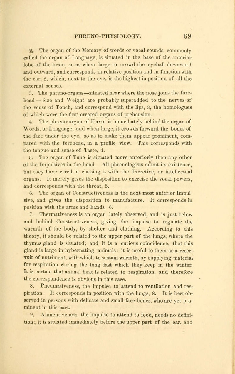 2. The organ of the Memory of words or vocal sounds, commonly called the organ of Language, is situated in the base of the anterior lobe of the brain, so as when large to crowd the eyeball downward and outward, and corresponds in relative position and in function with the ear, 2, which, next to the eye, is the highest in position of all the external senses. 3. The phreno-organs—situated near where the nose joins the fore- head— Size and Weight, are probably superadded to the nerves of the sense of Touch, and correspond with the lips, 3, the homologues of which were the first created organs of prehension. 4. The phreno-organ of Flavor is immediately behind the organ of Words, or Language, and when large, it crowds forward the bones of the face under the eye, so as to make them appear prominent, com- pared with the forehead, in a profile view. This corresponds with the tongue and sense of Taste, 4. 5. The organ of Tune is situated more anteriorly than any other of the Impulsives in the head. All phrenologists admit its existence, but they have erred in classing it with the Directive, or intellectual organs. It merely gives the disposition to exercise the vocal powers, and corresponds with the throat, 5. 6. The organ of Constructiveness is the next most anterior Impul 6ive, and giws the disposition to manufacture. It corresponds in position with the arms and hands, 6. 7. Thermativeness is an organ lately observed, and is just below and behind Constructiveness, giving the impulse to regulate the warmth of the body, by shelter and clothing. According to this theory, it should be related to the upper part of the lungs, where the thymus gland is situated; and it is a curious coincidence, that this gland is large in hybernating animals: it is useful to them as a reser- voir of nutriment, with which to sustain warmth, by supplying material for respiration during the long fast which they keep in the winter. It is certain that animal heat is related to respiration, and therefore the correspondence is obvious in this case. 8. Pneumativeness, the imputee to attend to ventilation and res- piration. It corresponds in position with the lungs, 8. It is best ob- served in persons with delicate and small face-bones, who are yet pro- minent in this part. 9. Alimentivcness, the impulse to attend to food, needs no defini- tion; it is situated immediately before the upper part of the ear, and
