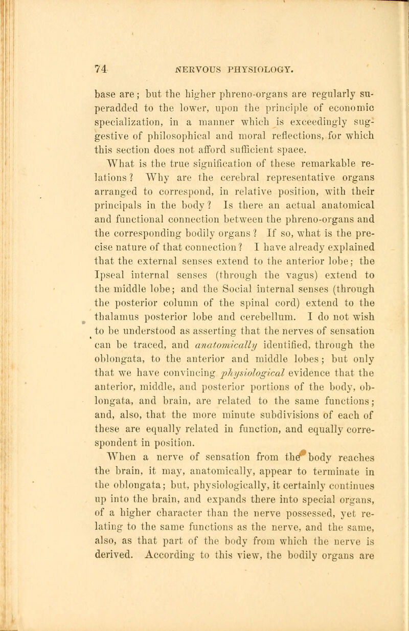 base are; but the higher phreno-organs are regularly su- peradded to the lower, upon the principle of economic specialization, in a manner which is exceedingly sug- gestive of philosophical and moral reflections, for which this section does not afford sufficient space. What is the true signification of these remarkable re- lations 1 Why are the cerebral representative organs arranged to correspond, in relative position, with their principals in the body 1 Is there an actual anatomical and functional connection between the phreno-organs and the corresponding bodily organs 1 If so, what is the pre- cise nature of that connection 1 I have already explained that the external senses extend to the anterior lobe; the Ipseal internal senses (through the vagus) extend to the middle lobe; and the Social internal senses (through the posterior column of the spinal cord) extend to the thalamus posterior lobe and cerebellum. I do not wish to be understood as asserting that the nerves of sensation can be traced, and anatomically identified, through the oblongata, to the anterior and middle lobes; but only that we have convincing physiological evidence that the anterior, middle, and posterior portions of the body, ob- longata, and brain, are related to the same functions; and, also, that the more minute subdivisions of each of these are equally related in function, and equally corre- spondent in position. When a nerve of sensation from the**'body reaches the brain, it may, anatomically, appear to terminate in the oblongata; but, physiologically, it certainly continues up into the brain, and expands there into special organs, of a higher character than the nerve possessed, yet re- lating to the same functions as the nerve, and the same, also, as that part of the body from which the nerve is derived. According to this view, the bodily organs are