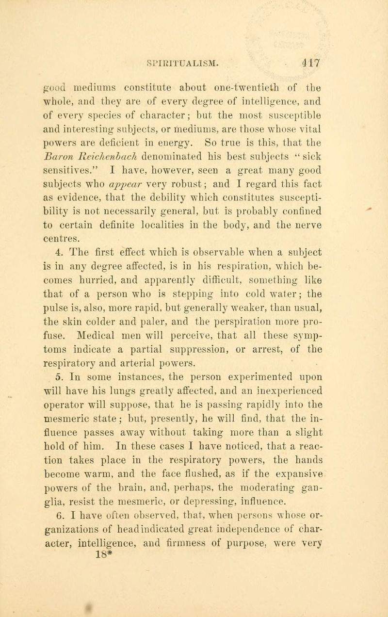 good mediums constitute about one-twentieth of the Whole, and they are of every degree of intelligence, and of every species of character; but the most susceptible and interesting subjects, or mediums, are those whose vital powers are deficient in energy. So true is this, that the Baron Reichenback denominated his best subjects sick sensitives. I have, however, seen a great many good subjects who appear very robust; and I regard this fact as evidence, that the debility which constitutes suscepti- bility is not necessarily general, but is probably confined to certain definite localities in the body, and the nerve centres. 4. The first effect which is observable when a subject is in any degree affected, is in his respiration, which be- comes hurried, and apparently difficult, something like tbat of a person who is stepping into cold water; the pulse is, also, more rapid, but generally weaker, than usual, the skin colder and paler, and the perspiration more pro- fuse. Medical men will perceive, that all these symp- toms indicate a partial suppression, or arrest, of the respiratory and arterial powers. 5. In some instances, the person experimented upon will have his lungs greatly affected, and an inexperienced operator will suppose, that he is passing rapidly into the mesmeric state ; but, presently, he will find, that the in- fluence passes away without taking more than a sligbt hold of him. In these cases I have noticed, that a reac- tion takes place in the respiratory powers, tbe bands become warm, and the face flushed, as if the expansive powers of the brain, and, perhaps, the moderating gan- glia, resist the mesmeric, or depressing, influence. 6. I have often observed, that, when persons whose or- ganizations of head indicated great independence of char- acter, intelligence, and firmness of purpose, were very 18*